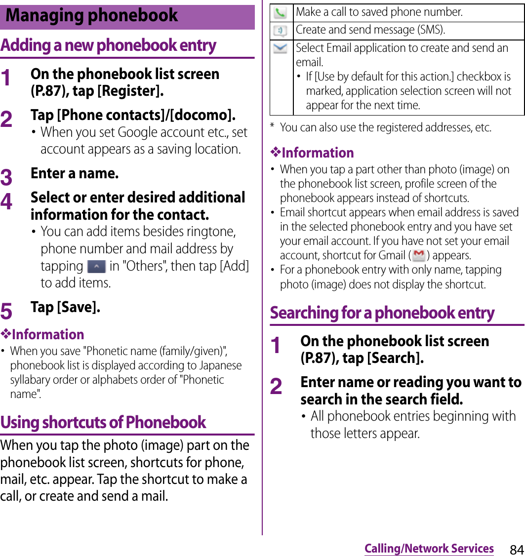 84Calling/Network ServicesAdding a new phonebook entry1On the phonebook list screen (P.87), tap [Register].2Tap [Phone contacts]/[docomo].･When you set Google account etc., set account appears as a saving location.3Enter a name.4Select or enter desired additional information for the contact.･You can add items besides ringtone, phone number and mail address by tapping   in &quot;Others&quot;, then tap [Add] to add items.5Tap [Save].❖Information･When you save &quot;Phonetic name (family/given)&quot;, phonebook list is displayed according to Japanese syllabary order or alphabets order of &quot;Phonetic name&quot;.Using shortcuts of PhonebookWhen you tap the photo (image) part on the phonebook list screen, shortcuts for phone, mail, etc. appear. Tap the shortcut to make a call, or create and send a mail.* You can also use the registered addresses, etc.❖Information･When you tap a part other than photo (image) on the phonebook list screen, profile screen of the phonebook appears instead of shortcuts.･Email shortcut appears when email address is saved in the selected phonebook entry and you have set your email account. If you have not set your email account, shortcut for Gmail ( ) appears.･For a phonebook entry with only name, tapping photo (image) does not display the shortcut.Searching for a phonebook entry1On the phonebook list screen (P.87), tap [Search].2Enter name or reading you want to search in the search field.･All phonebook entries beginning with those letters appear.Managing phonebookMake a call to saved phone number.Create and send message (SMS).Select Email application to create and send an email.･If [Use by default for this action.] checkbox is marked, application selection screen will not appear for the next time.