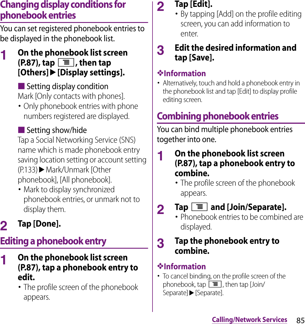 85Calling/Network ServicesChanging display conditions for phonebook entriesYou can set registered phonebook entries to be displayed in the phonebook list.1On the phonebook list screen (P.87), tap t, then tap [Others]u[Display settings].■Setting display conditionMark [Only contacts with phones].･Only phonebook entries with phone numbers registered are displayed.■Setting show/hideTap a Social Networking Service (SNS) name which is made phonebook entry saving location setting or account setting (P.133)uMark/Unmark [Other phonebook], [All phonebook].･Mark to display synchronized phonebook entries, or unmark not to display them.2Tap [Done].Editing a phonebook entry1On the phonebook list screen (P.87), tap a phonebook entry to edit.･The profile screen of the phonebook appears.2Tap [Edit].･By tapping [Add] on the profile editing screen, you can add information to enter.3Edit the desired information and tap [Save].❖Information･Alternatively, touch and hold a phonebook entry in the phonebook list and tap [Edit] to display profile editing screen.Combining phonebook entriesYou can bind multiple phonebook entries together into one.1On the phonebook list screen (P.87), tap a phonebook entry to combine.･The profile screen of the phonebook appears.2Tap t and [Join/Separate].･Phonebook entries to be combined are displayed.3Tap the phonebook entry to combine.❖Information･To cancel binding, on the profile screen of the phonebook, tap t, then tap [Join/Separate]u[Separate].