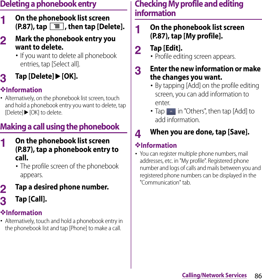 86Calling/Network ServicesDeleting a phonebook entry1On the phonebook list screen (P.87), tap t, then tap [Delete].2Mark the phonebook entry you want to delete.･If you want to delete all phonebook entries, tap [Select all].3Tap [Delete]u[OK].❖Information･Alternatively, on the phonebook list screen, touch and hold a phonebook entry you want to delete, tap [Delete]u[OK] to delete.Making a call using the phonebook1On the phonebook list screen (P.87), tap a phonebook entry to call.･The profile screen of the phonebook appears.2Tap a desired phone number.3Tap [Call].❖Information･Alternatively, touch and hold a phonebook entry in the phonebook list and tap [Phone] to make a call.Checking My profile and editing information1On the phonebook list screen (P.87), tap [My profile].2Tap [Edit].･Profile editing screen appears.3Enter the new information or make the changes you want.･By tapping [Add] on the profile editing screen, you can add information to enter.･Tap   in &quot;Others&quot;, then tap [Add] to add information.4When you are done, tap [Save].❖Information･You can register multiple phone numbers, mail addresses, etc. in &quot;My profile&quot;. Registered phone number and logs of calls and mails between you and registered phone numbers can be displayed in the &quot;Communication&quot; tab.