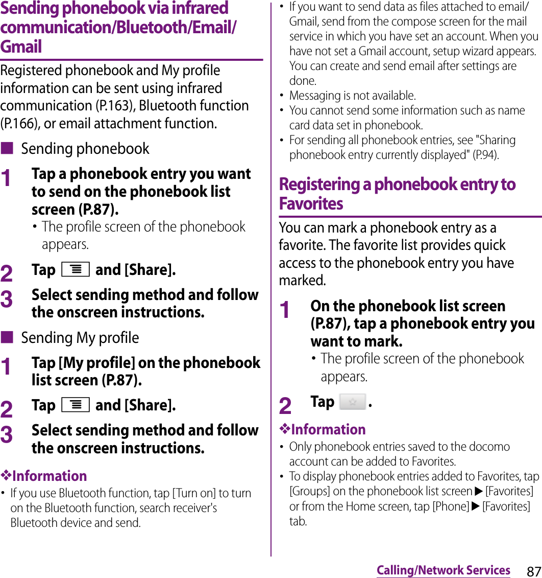 87Calling/Network ServicesSending phonebook via infrared communication/Bluetooth/Email/GmailRegistered phonebook and My profile information can be sent using infrared communication (P.163), Bluetooth function (P.166), or email attachment function.■ Sending phonebook1Tap a phonebook entry you want to send on the phonebook list screen (P.87).･The profile screen of the phonebook appears.2Tap t and [Share].3Select sending method and follow the onscreen instructions.■ Sending My profile1Tap [My profile] on the phonebook list screen (P.87).2Tap t and [Share].3Select sending method and follow the onscreen instructions.❖Information･If you use Bluetooth function, tap [Turn on] to turn on the Bluetooth function, search receiver&apos;s Bluetooth device and send.･If you want to send data as files attached to email/Gmail, send from the compose screen for the mail service in which you have set an account. When you have not set a Gmail account, setup wizard appears. You can create and send email after settings are done.･Messaging is not available.･You cannot send some information such as name card data set in phonebook.･For sending all phonebook entries, see &quot;Sharing phonebook entry currently displayed&quot; (P.94).Registering a phonebook entry to FavoritesYou can mark a phonebook entry as a favorite. The favorite list provides quick access to the phonebook entry you have marked.1On the phonebook list screen (P.87), tap a phonebook entry you want to mark.･The profile screen of the phonebook appears.2Tap  .❖Information･Only phonebook entries saved to the docomo account can be added to Favorites.･To display phonebook entries added to Favorites, tap [Groups] on the phonebook list screenu[Favorites] or from the Home screen, tap [Phone]u[Favorites] tab.