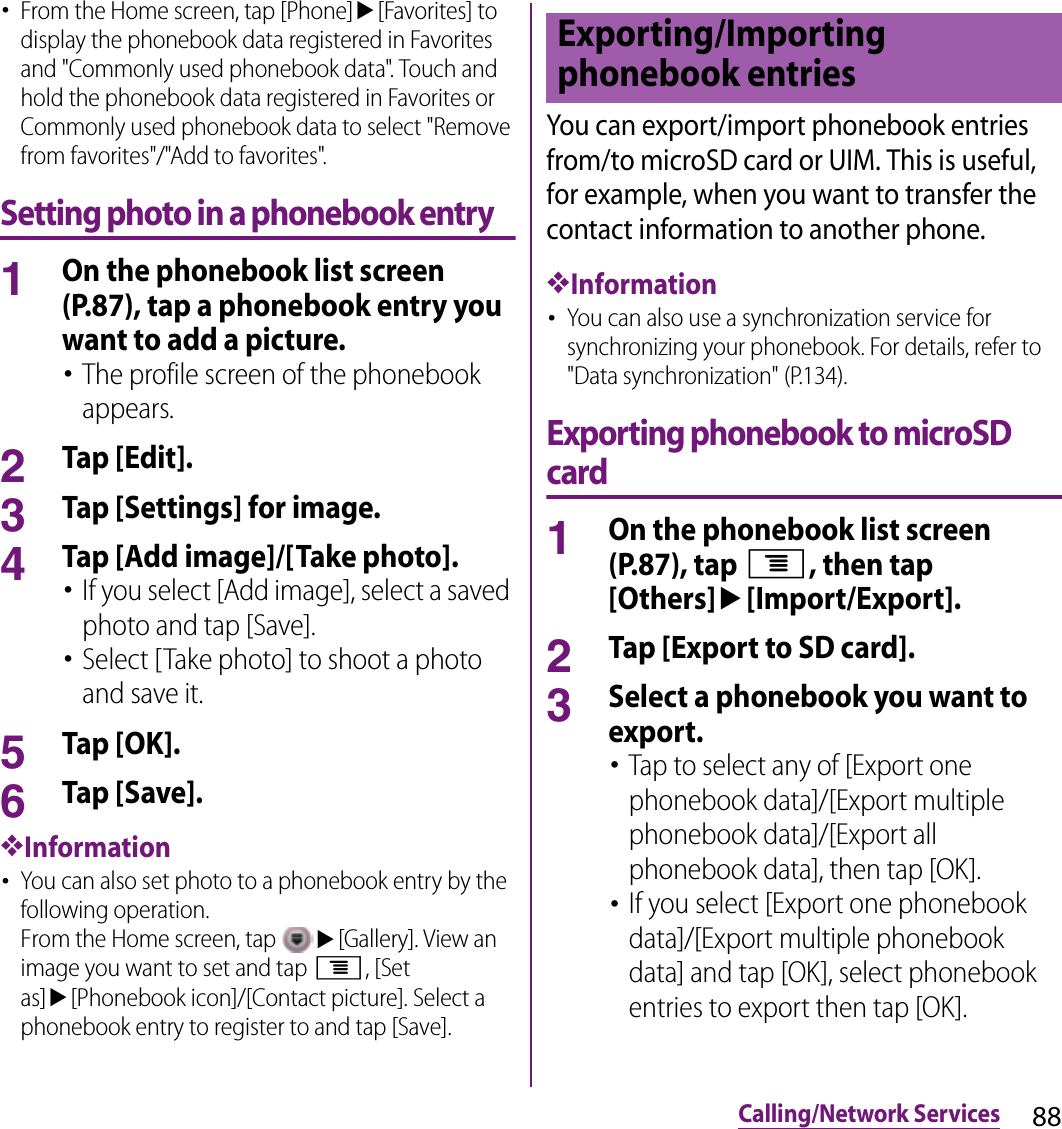 88Calling/Network Services･From the Home screen, tap [Phone]u[Favorites] to display the phonebook data registered in Favorites and &quot;Commonly used phonebook data&quot;. Touch and hold the phonebook data registered in Favorites or Commonly used phonebook data to select &quot;Remove from favorites&quot;/&quot;Add to favorites&quot;.Setting photo in a phonebook entry1On the phonebook list screen (P.87), tap a phonebook entry you want to add a picture.･The profile screen of the phonebook appears.2Tap [Edit].3Tap [Settings] for image.4Tap [Add image]/[Take photo].･If you select [Add image], select a saved photo and tap [Save].･Select [Take photo] to shoot a photo and save it.5Tap [OK].6Tap [Save].❖Information･You can also set photo to a phonebook entry by the following operation.From the Home screen, tap u[Gallery]. View an image you want to set and tap t, [Set as]u[Phonebook icon]/[Contact picture]. Select a phonebook entry to register to and tap [Save].You can export/import phonebook entries from/to microSD card or UIM. This is useful, for example, when you want to transfer the contact information to another phone.❖Information･You can also use a synchronization service for synchronizing your phonebook. For details, refer to &quot;Data synchronization&quot; (P.134).Exporting phonebook to microSD card1On the phonebook list screen (P.87), tap t, then tap [Others]u[Import/Export].2Tap [Export to SD card].3Select a phonebook you want to export.･Tap to select any of [Export one phonebook data]/[Export multiple phonebook data]/[Export all phonebook data], then tap [OK].･If you select [Export one phonebook data]/[Export multiple phonebook data] and tap [OK], select phonebook entries to export then tap [OK].Exporting/Importing phonebook entries