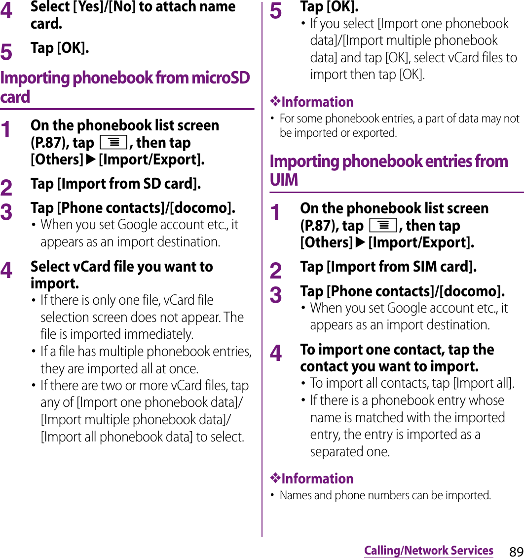 89Calling/Network Services4Select [Yes]/[No] to attach name card.5Tap [OK].Importing phonebook from microSD card1On the phonebook list screen (P.87), tap t, then tap [Others]u[Import/Export].2Tap [Import from SD card].3Tap [Phone contacts]/[docomo].･When you set Google account etc., it appears as an import destination.4Select vCard file you want to import.･If there is only one file, vCard file selection screen does not appear. The file is imported immediately.･If a file has multiple phonebook entries, they are imported all at once.･If there are two or more vCard files, tap any of [Import one phonebook data]/[Import multiple phonebook data]/[Import all phonebook data] to select.5Tap [OK].･If you select [Import one phonebook data]/[Import multiple phonebook data] and tap [OK], select vCard files to import then tap [OK].❖Information･For some phonebook entries, a part of data may not be imported or exported.Importing phonebook entries from UIM1On the phonebook list screen (P.87), tap t, then tap [Others]u[Import/Export].2Tap [Import from SIM card].3Tap [Phone contacts]/[docomo].･When you set Google account etc., it appears as an import destination.4To import one contact, tap the contact you want to import.･To import all contacts, tap [Import all].･If there is a phonebook entry whose name is matched with the imported entry, the entry is imported as a separated one.❖Information･Names and phone numbers can be imported.