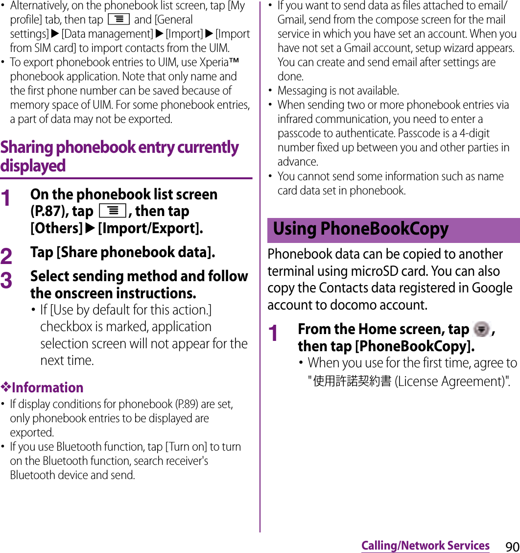 90Calling/Network Services･Alternatively, on the phonebook list screen, tap [My profile] tab, then tap t and [General settings]u[Data management]u[Import]u[Import from SIM card] to import contacts from the UIM.･To export phonebook entries to UIM, use Xperia™ phonebook application. Note that only name and the first phone number can be saved because of memory space of UIM. For some phonebook entries, a part of data may not be exported.Sharing phonebook entry currently displayed1On the phonebook list screen (P.87), tap t, then tap [Others]u[Import/Export].2Tap [Share phonebook data].3Select sending method and follow the onscreen instructions.･If [Use by default for this action.] checkbox is marked, application selection screen will not appear for the next time.❖Information･If display conditions for phonebook (P.89) are set, only phonebook entries to be displayed are exported.･If you use Bluetooth function, tap [Turn on] to turn on the Bluetooth function, search receiver&apos;s Bluetooth device and send.･If you want to send data as files attached to email/Gmail, send from the compose screen for the mail service in which you have set an account. When you have not set a Gmail account, setup wizard appears. You can create and send email after settings are done.･Messaging is not available.･When sending two or more phonebook entries via infrared communication, you need to enter a passcode to authenticate. Passcode is a 4-digit number fixed up between you and other parties in advance.･You cannot send some information such as name card data set in phonebook.Phonebook data can be copied to another terminal using microSD card. You can also copy the Contacts data registered in Google account to docomo account.1From the Home screen, tap  , then tap [PhoneBookCopy].･When you use for the first time, agree to &quot;使用許諾契約書 (License Agreement)&quot;.Using PhoneBookCopy
