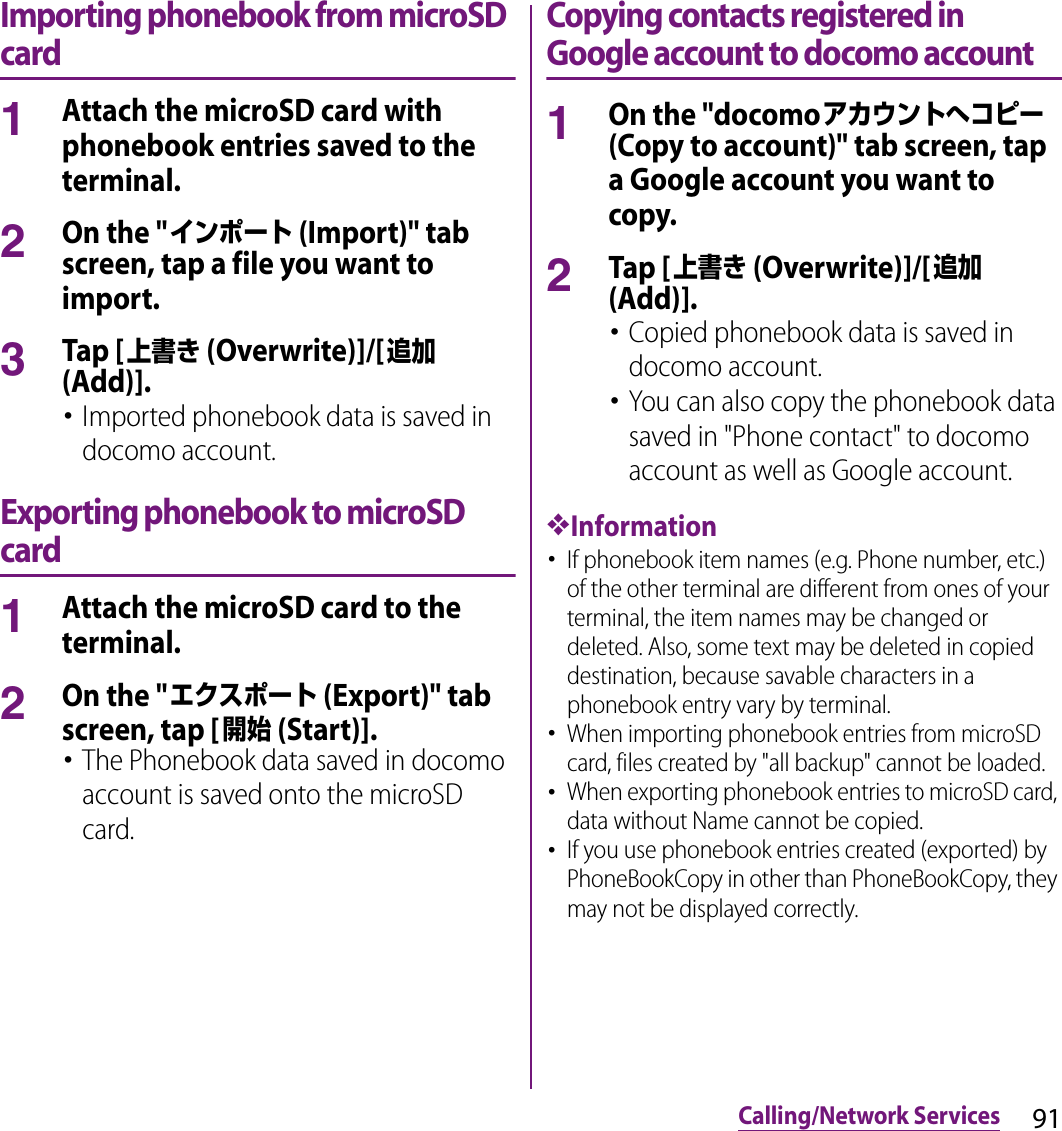 91Calling/Network ServicesImporting phonebook from microSD card1Attach the microSD card with phonebook entries saved to the terminal.2On the &quot;インポート (Import)&quot; tab screen, tap a file you want to import.3Tap [上書き (Overwrite)]/[追加 (Add)].･Imported phonebook data is saved in docomo account.Exporting phonebook to microSD card1Attach the microSD card to the terminal.2On the &quot;エクスポート (Export)&quot; tab screen, tap [開始 (Start)].･The Phonebook data saved in docomo account is saved onto the microSD card.Copying contacts registered in Google account to docomo account1On the &quot;docomoアカウントへコピー (Copy to account)&quot; tab screen, tap a Google account you want to copy.2Tap [上書き (Overwrite)]/[追加 (Add)].･Copied phonebook data is saved in docomo account.･You can also copy the phonebook data saved in &quot;Phone contact&quot; to docomo account as well as Google account.❖Information･If phonebook item names (e.g. Phone number, etc.) of the other terminal are different from ones of your terminal, the item names may be changed or deleted. Also, some text may be deleted in copied destination, because savable characters in a phonebook entry vary by terminal.･When importing phonebook entries from microSD card, files created by &quot;all backup&quot; cannot be loaded.･When exporting phonebook entries to microSD card, data without Name cannot be copied.･If you use phonebook entries created (exported) by PhoneBookCopy in other than PhoneBookCopy, they may not be displayed correctly.