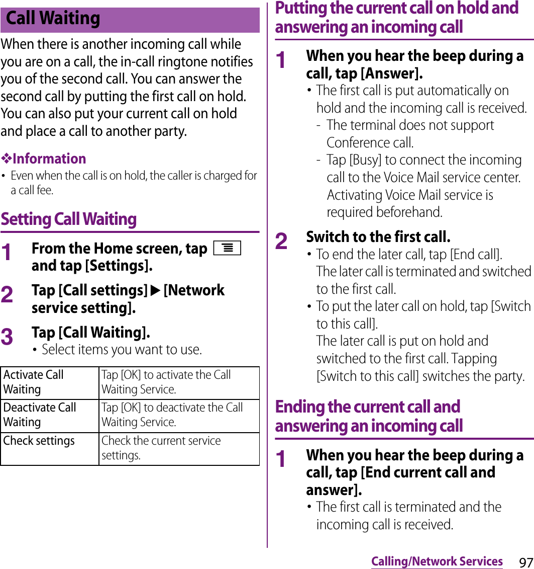 97Calling/Network ServicesWhen there is another incoming call while you are on a call, the in-call ringtone notifies you of the second call. You can answer the second call by putting the first call on hold. You can also put your current call on hold and place a call to another party.❖Information･Even when the call is on hold, the caller is charged for a call fee.Setting Call Waiting1From the Home screen, tap t and tap [Settings].2Tap [Call settings]u[Network service setting].3Tap [Call Waiting].･Select items you want to use.Putting the current call on hold and answering an incoming call1When you hear the beep during a call, tap [Answer].･The first call is put automatically on hold and the incoming call is received.- The terminal does not support Conference call.- Tap [Busy] to connect the incoming call to the Voice Mail service center. Activating Voice Mail service is required beforehand.2Switch to the first call.･To end the later call, tap [End call].The later call is terminated and switched to the first call.･To put the later call on hold, tap [Switch to this call].The later call is put on hold and switched to the first call. Tapping [Switch to this call] switches the party.Ending the current call and answering an incoming call1When you hear the beep during a call, tap [End current call and answer].･The first call is terminated and the incoming call is received.Call WaitingActivate Call WaitingTap [OK] to activate the Call Waiting Service.Deactivate Call WaitingTap [OK] to deactivate the Call Waiting Service.Check settingsCheck the current service settings.