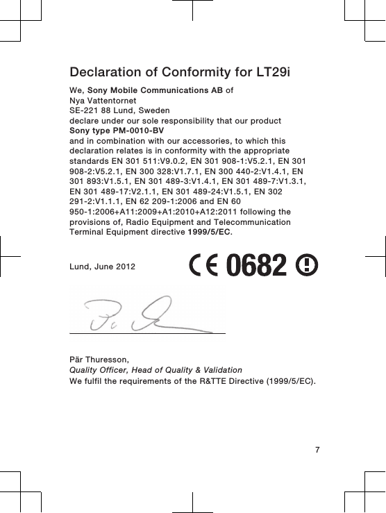 Declaration of Conformity for LT29iWe, Sony Mobile Communications AB ofNya VattentornetSE-221 88 Lund, Swedendeclare under our sole responsibility that our productSony type PM-0010-BVand in combination with our accessories, to which thisdeclaration relates is in conformity with the appropriatestandards EN 301 511:V9.0.2, EN 301 908-1:V5.2.1, EN 301908-2:V5.2.1, EN 300 328:V1.7.1, EN 300 440-2:V1.4.1, EN301 893:V1.5.1, EN 301 489-3:V1.4.1, EN 301 489-7:V1.3.1,EN 301 489-17:V2.1.1, EN 301 489-24:V1.5.1, EN 302291-2:V1.1.1, EN 62 209-1:2006 and EN 60950-1:2006+A11:2009+A1:2010+A12:2011 following theprovisions of, Radio Equipment and TelecommunicationTerminal Equipment directive 1999/5/EC.Lund, June 2012Pär Thuresson,Quality Officer, Head of Quality &amp; ValidationWe fulfil the requirements of the R&amp;TTE Directive (1999/5/EC).7