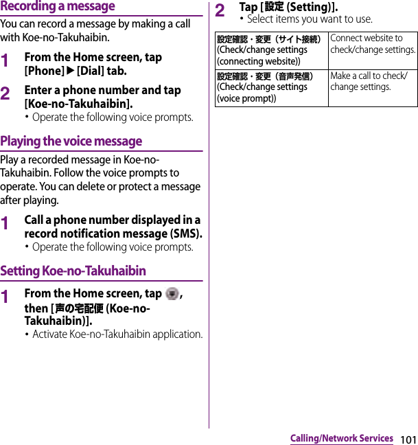 101Calling/Network ServicesRecording a messageYou can record a message by making a call with Koe-no-Takuhaibin.1From the Home screen, tap [Phone]u[Dial] tab.2Enter a phone number and tap [Koe-no-Takuhaibin].･Operate the following voice prompts.Playing the voice messagePlay a recorded message in Koe-no-Takuhaibin. Follow the voice prompts to operate. You can delete or protect a message after playing.1Call a phone number displayed in a record notification message (SMS).･Operate the following voice prompts.Setting Koe-no-Takuhaibin1From the Home screen, tap  , then [声の宅配便 (Koe-no-Takuhaibin)].･Activate Koe-no-Takuhaibin application.2Tap [設定 (Setting)].･Select items you want to use.設定確認・変更（サイト接続） (Check/change settings (connecting website))Connect website to check/change settings.設定確認・変更（音声発信） (Check/change settings (voice prompt))Make a call to check/change settings.