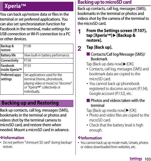 103SettingsYou can back up/restore data or files in the terminal or set preferred applications. You can also set synchronization function for Facebook in the terminal, make settings for USB connection or Wi-Fi connection to a PC or other devices.Back up contacts, call log, messages (SMS), bookmarks in the terminal or photos and videos shot by the terminal camera to microSD card, and restore them when needed. Mount a microSD card in advance.❖Information･Do not perform &quot;Unmount SD card&quot; during backup/restore.Backing up to microSD cardBack up contacts, call log, messages (SMS), bookmarks in the terminal or photos and videos shot by the camera of the terminal to the microSD card.1From the Settings screen (P.107), tap [Xperia™]u[Backup &amp; restore].2Tap [Back up].■Contacts/Call log/Message (SMS)/BookmarkTap [Back up data now]u[OK].･Contacts, call log, messages (SMS) and bookmark data are copied to the microSD card.･You cannot back up phonebook registered to docomo account (P.134), Google account (P.132), etc.■Photos and videos taken with the terminalTap [Back up media now]u[OK].･Photo and video files are copied to the microSD card.･Check that the battery level is high enough.❖Information･You cannot back up sp-mode mails, Gmails, photos or videos downloaded from websites, etc.Xperia™Backup &amp; restoreP. 1 0 8Battery lifeView built-in battery performance.ConnectivityP. 1 5 8Facebook inside Xperia™P. 1 3 3Preferred apps settingsSet applications used for the terminal (Home, phonebook, playing video or music) to &quot;docomo&quot; or &quot;Xperia™&quot; collectively or individually.Backing up and Restoring