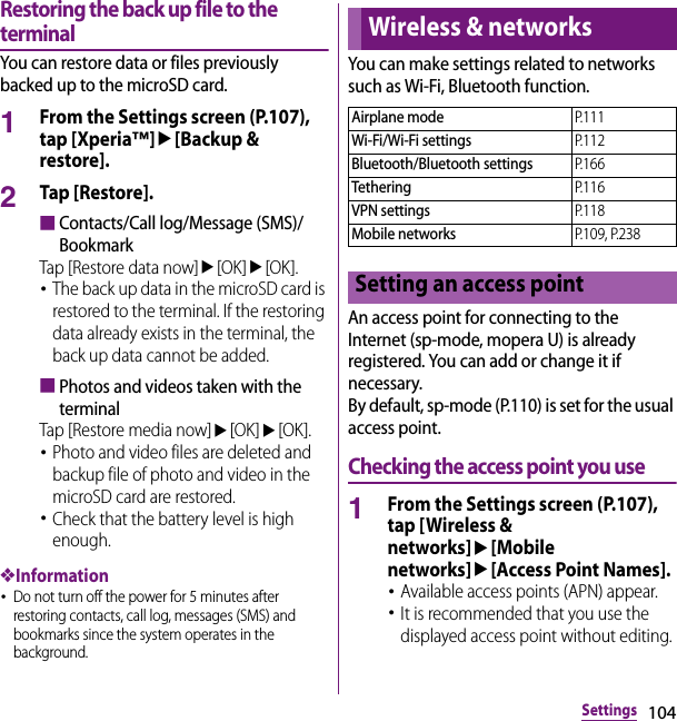 104SettingsRestoring the back up file to the terminalYou can restore data or files previously backed up to the microSD card.1From the Settings screen (P.107), tap [Xperia™]u[Backup &amp; restore].2Tap [Restore].■Contacts/Call log/Message (SMS)/BookmarkTap [Restore data now]u[OK]u[OK].･The back up data in the microSD card is restored to the terminal. If the restoring data already exists in the terminal, the back up data cannot be added.■Photos and videos taken with the terminalTap [Restore media now]u[OK]u[OK].･Photo and video files are deleted and backup file of photo and video in the microSD card are restored.･Check that the battery level is high enough.❖Information･Do not turn off the power for 5 minutes after restoring contacts, call log, messages (SMS) and bookmarks since the system operates in the background.You can make settings related to networks such as Wi-Fi, Bluetooth function.An access point for connecting to the Internet (sp-mode, mopera U) is already registered. You can add or change it if necessary.By default, sp-mode (P.110) is set for the usual access point.Checking the access point you use1From the Settings screen (P.107), tap [Wireless &amp; networks]u[Mobile networks]u[Access Point Names].･Available access points (APN) appear.･It is recommended that you use the displayed access point without editing.Wireless &amp; networksAirplane modeP. 1 1 1Wi-Fi/Wi-Fi settingsP. 1 1 2Bluetooth/Bluetooth settingsP. 1 6 6TetheringP. 1 1 6VPN settingsP. 1 1 8Mobile networksP.109, P.238Setting an access point