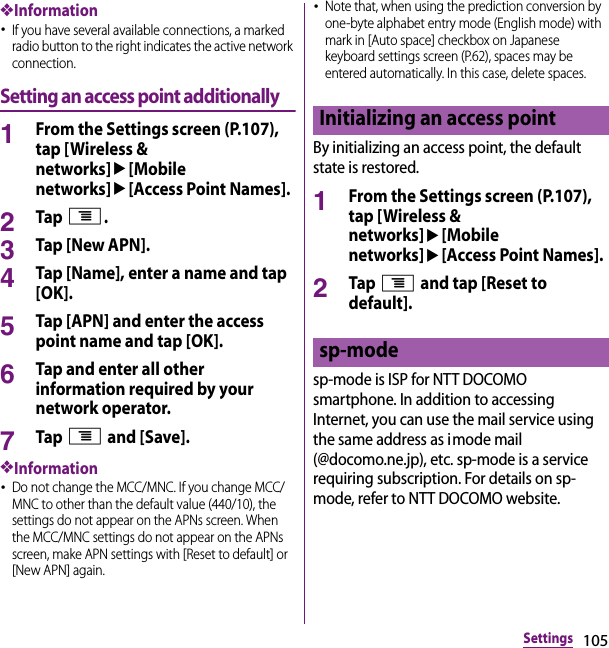 105Settings❖Information･If you have several available connections, a marked radio button to the right indicates the active network connection.Setting an access point additionally1From the Settings screen (P.107), tap [Wireless &amp; networks]u[Mobile networks]u[Access Point Names].2Tap t.3Tap [New APN].4Tap [Name], enter a name and tap [OK].5Tap [APN] and enter the access point name and tap [OK].6Tap and enter all other information required by your network operator.7Tap t and [Save].❖Information･Do not change the MCC/MNC. If you change MCC/MNC to other than the default value (440/10), the settings do not appear on the APNs screen. When the MCC/MNC settings do not appear on the APNs screen, make APN settings with [Reset to default] or [New APN] again.･Note that, when using the prediction conversion by one-byte alphabet entry mode (English mode) with mark in [Auto space] checkbox on Japanese keyboard settings screen (P.62), spaces may be entered automatically. In this case, delete spaces.By initializing an access point, the default state is restored.1From the Settings screen (P.107), tap [Wireless &amp; networks]u[Mobile networks]u[Access Point Names].2Tap t and tap [Reset to default].sp-mode is ISP for NTT DOCOMO smartphone. In addition to accessing Internet, you can use the mail service using the same address as imode mail (@docomo.ne.jp), etc. sp-mode is a service requiring subscription. For details on sp-mode, refer to NTT DOCOMO website.Initializing an access pointsp-mode