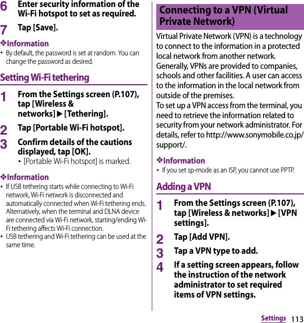 113Settings6Enter security information of the Wi-Fi hotspot to set as required.7Tap [Save].❖Information･By default, the password is set at random. You can change the password as desired.Setting Wi-Fi tethering1From the Settings screen (P.107), tap [Wireless &amp; networks]u[Tethering].2Tap [Portable Wi-Fi hotspot].3Confirm details of the cautions displayed, tap [OK].･[Portable Wi-Fi hotspot] is marked.❖Information･If USB tethering starts while connecting to Wi-Fi network, Wi-Fi network is disconnected and automatically connected when Wi-Fi tethering ends. Alternatively, when the terminal and DLNA device are connected via Wi-Fi network, starting/ending Wi-Fi tethering affects Wi-Fi connection.･USB tethering and Wi-Fi tethering can be used at the same time.Virtual Private Network (VPN) is a technology to connect to the information in a protected local network from another network. Generally, VPNs are provided to companies, schools and other facilities. A user can access to the information in the local network from outside of the premises.To set up a VPN access from the terminal, you need to retrieve the information related to security from your network administrator. For details, refer to http://www.sonymobile.co.jp/support/.❖Information･If you set sp-mode as an ISP, you cannot use PPTP.Adding a VPN1From the Settings screen (P.107), tap [Wireless &amp; networks]u[VPN settings].2Tap [Add VPN].3Tap a VPN type to add.4If a setting screen appears, follow the instruction of the network administrator to set required items of VPN settings.Connecting to a VPN (Virtual Private Network)