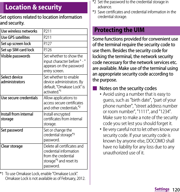 120SettingsSet options related to location information and security.*1 To use Omakase Lock, enable &quot;Omakase Lock&quot;. Omakase Lock is not available as of February, 2012.*2 Set the password to the credential storage in advance.*3 Save certificates and credential information in the credential storage.Some functions provided for convenient use of the terminal require the security code to use them. Besides the security code for locking the terminal, the network security code necessary for the network services etc. are available. Make use of the terminal using an appropriate security code according to the purpose.■ Notes on the security codes･Avoid using a number that is easy to guess, such as &quot;birth date&quot;, &quot;part of your phone number&quot;, &quot;street address number or room number&quot;, &quot;1111&quot;, and &quot;1234&quot;. Make sure to make a note of the security code you set lest you should forget it.･Be very careful not to let others know your security code. If your security code is known by anyone else, DOCOMO shall have no liability for any loss due to any unauthorized use of it.Location &amp; securityUse wireless networksP. 2 1 1Use GPS satellitesP. 2 1 1Set up screen lockP. 1 2 7Set up SIM card lockP. 1 2 6Visible passwordsSet whether to show the input character before &quot;・&quot; appears on the password entry screen.Select device administratorsSet whether to enable device administrators. By default, &quot;Omakase Lock&quot; is activated.*1Use secure credentialsAllow applications to access secure certificates and other credentials.*2Install from internal storageInstall encrypted certificates from internal storage.Set passwordSet or change the credential storage*3 password.Clear storageDelete all certificates and credential information from the credential storage*3 and reset its password.Protecting the UIM