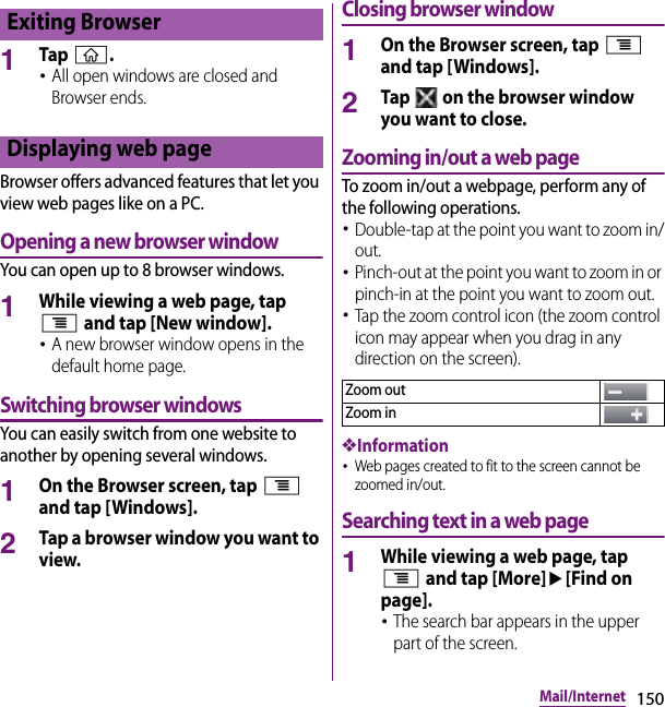 150Mail/Internet1Tap y.･All open windows are closed and Browser ends.Browser offers advanced features that let you view web pages like on a PC.Opening a new browser windowYou can open up to 8 browser windows.1While viewing a web page, tap t and tap [New window].･A new browser window opens in the default home page.Switching browser windowsYou can easily switch from one website to another by opening several windows.1On the Browser screen, tap t and tap [Windows].2Tap a browser window you want to view.Closing browser window1On the Browser screen, tap t and tap [Windows].2Tap   on the browser window you want to close.Zooming in/out a web pageTo zoom in/out a webpage, perform any of the following operations.･Double-tap at the point you want to zoom in/out.･Pinch-out at the point you want to zoom in or pinch-in at the point you want to zoom out.･Tap the zoom control icon (the zoom control icon may appear when you drag in any direction on the screen).❖Information･Web pages created to fit to the screen cannot be zoomed in/out.Searching text in a web page1While viewing a web page, tap t and tap [More]u[Find on page].･The search bar appears in the upper part of the screen.Exiting BrowserDisplaying web pageZoom outZoom in