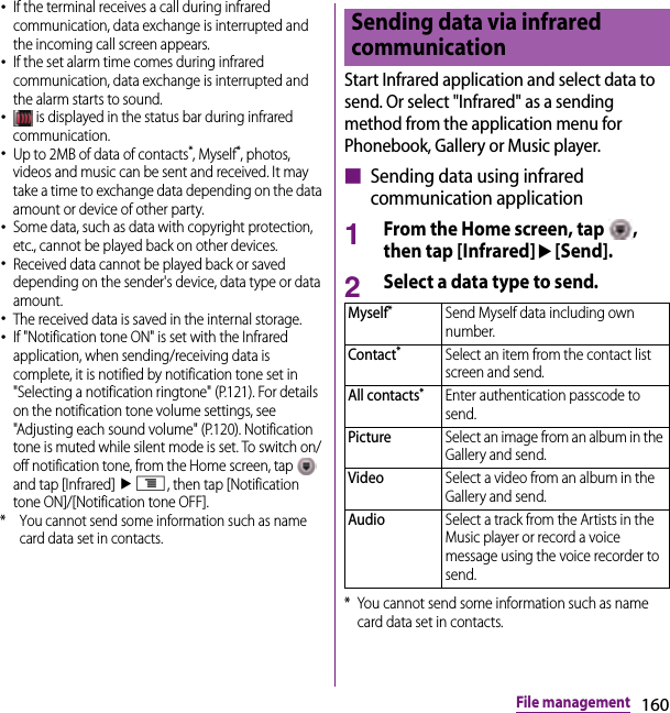 160File management･If the terminal receives a call during infrared communication, data exchange is interrupted and the incoming call screen appears.･If the set alarm time comes during infrared communication, data exchange is interrupted and the alarm starts to sound.･ is displayed in the status bar during infrared communication.･Up to 2MB of data of contacts*, Myself*, photos, videos and music can be sent and received. It may take a time to exchange data depending on the data amount or device of other party.･Some data, such as data with copyright protection, etc., cannot be played back on other devices.･Received data cannot be played back or saved depending on the sender&apos;s device, data type or data amount.･The received data is saved in the internal storage.･If &quot;Notification tone ON&quot; is set with the Infrared application, when sending/receiving data is complete, it is notified by notification tone set in &quot;Selecting a notification ringtone&quot; (P.121). For details on the notification tone volume settings, see &quot;Adjusting each sound volume&quot; (P.120). Notification tone is muted while silent mode is set. To switch on/off notification tone, from the Home screen, tap   and tap [Infrared] ut, then tap [Notification tone ON]/[Notification tone OFF].* You cannot send some information such as name card data set in contacts.Start Infrared application and select data to send. Or select &quot;Infrared&quot; as a sending method from the application menu for Phonebook, Gallery or Music player.■ Sending data using infrared communication application1From the Home screen, tap  , then tap [Infrared]u[Send].2Select a data type to send.* You cannot send some information such as name card data set in contacts.Sending data via infrared communicationMyself*Send Myself data including own number.Contact*Select an item from the contact list screen and send.All contacts*Enter authentication passcode to send.PictureSelect an image from an album in the Gallery and send.VideoSelect a video from an album in the Gallery and send.AudioSelect a track from the Artists in the Music player or record a voice message using the voice recorder to send.