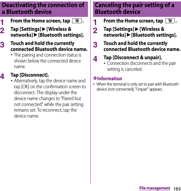 165File management1From the Home screen, tap t.2Tap [Settings]u[Wireless &amp; networks]u[Bluetooth settings].3Touch and hold the currently connected Bluetooth device name.･The pairing and connection status is shown below the connected device name.4Tap [Disconnect].･Alternatively, tap the device name and tap [OK] on the confirmation screen to disconnect. The display under the device name changes to &quot;Paired but not connected&quot; while the pair setting remains set. To reconnect, tap the device name.1From the Home screen, tap t.2Tap [Settings]u[Wireless &amp; networks]u[Bluetooth settings].3Touch and hold the currently connected Bluetooth device name.4Tap [Disconnect &amp; unpair].･Connection disconnects and the pair setting is canceled.❖Information･When the terminal is only set to pair with Bluetooth device (not connected), &quot;Unpair&quot; appears.Deactivating the connection of a Bluetooth deviceCanceling the pair setting of a Bluetooth device