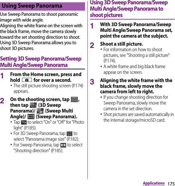 175ApplicationsUse Sweep Panorama to shoot panoramic image with wide angle.Aligning the white frame on the screen with the black frame, move the camera slowly toward the set shooting direction to shoot.Using 3D Sweep Panorama allows you to shoot 3D pictures.Setting 3D Sweep Panorama/Sweep Multi Angle/Sweep Panorama1From the Home screen, press and hold k for over a second.･The still picture shooting screen (P.174) appears.2On the shooting screen, tap  , then tap   (3D Sweep Panorama)/   (Sweep Multi Angle)/   (Sweep Panorama).･Tap   to select &quot;On&quot; or &quot;Off&quot; for &quot;Photo light&quot; (P.185).･For 3D Sweep Panorama, tap   to select &quot;Panorama image size&quot; (P.182).･For Sweep Panorama, tap   to select &quot;Shooting direction&quot; (P.185).Using 3D Sweep Panorama/Sweep Multi Angle/Sweep Panorama to shoot pictures1With 3D Sweep Panorama/Sweep Multi Angle/Sweep Panorama set, point the camera at the subject.2Shoot a still picture.･For information on how to shoot pictures, see &quot;Shooting a still picture&quot; (P.174).･A white frame and big black frame appear on the screen.3Aligning the white frame with the black frame, slowly move the camera from left to right.･If you change shooting direction for Sweep Panorama, slowly move the camera in the set direction.･Shot pictures are saved automatically in the internal storage/microSD card.Using Sweep Panorama