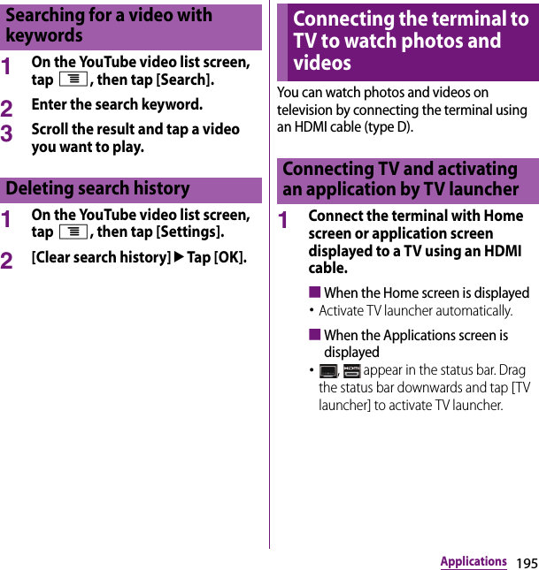 195Applications1On the YouTube video list screen, tap t, then tap [Search].2Enter the search keyword.3Scroll the result and tap a video you want to play.1On the YouTube video list screen, tap t, then tap [Settings].2[Clear search history]uTap [OK].You can watch photos and videos on television by connecting the terminal using an HDMI cable (type D).1Connect the terminal with Home screen or application screen displayed to a TV using an HDMI cable.■When the Home screen is displayed･Activate TV launcher automatically.■When the Applications screen is displayed･,   appear in the status bar. Drag the status bar downwards and tap [TV launcher] to activate TV launcher.Searching for a video with keywordsDeleting search historyConnecting the terminal to TV to watch photos and videosConnecting TV and activating an application by TV launcher