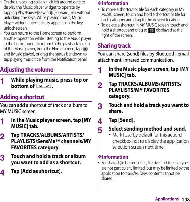 198Applications･On the unlocking screen, flick left around date to display the Music player widget to operate by tapping Play/Pause/[Rewind]/[Forward] key without unlocking the keys. While playing music, Music player widget automatically appears on the key unlock screen.･You can return to the Home screen to perform another operation while listening to the Music player in the background. To return to the playback screen of the Music player, from the Home screen, tap   and [Music player], or drag the status bar down to tap playing music title from the Notification panel.Adjusting the volume1While playing music, press top or bottom of m.Adding a shortcutYou can add a shortcut of track or album to MY MUSIC screen.1In the Music player screen, tap [MY MUSIC] tab.2Tap TRACKS/ALBUMS/ARTISTS/PLAYLISTS/SensMe™ channels/MY FAVORITES category.3Touch and hold a track or album you want to add as a shortcut.4Tap [Add as shortcut].❖Information･To move a shortcut or tile for each category in MY MUSIC screen, touch and hold a shortcut or tile for each category and drag to the desired location.･To delete a shortcut in MY MUSIC screen, touch and hold a shortcut and drag to   displayed at the right of the screen.Sharing trackYou can share (send) files by Bluetooth, email attachment, infrared communication.1In the Music player screen, tap [MY MUSIC] tab.2Tap TRACKS/ALBUMS/ARTISTS/PLAYLISTS/MY FAVORITES category.3Touch and hold a track you want to share.4Tap [Send].5Select sending method and send.･Mark [Use by default for this action.] checkbox not to display the application selection screen next time.❖Information･For shared (to be sent) files, file size and the file type are not particularly limited, but may be limited by the application to transfer. DRM content cannot be shared.