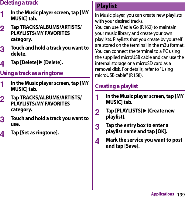199ApplicationsDeleting a track1In the Music player screen, tap [MY MUSIC] tab.2Tap TRACKS/ALBUMS/ARTISTS/PLAYLISTS/MY FAVORITES category.3Touch and hold a track you want to delete.4Tap [Delete]u[Delete].Using a track as a ringtone1In the Music player screen, tap [MY MUSIC] tab.2Tap TRACKS/ALBUMS/ARTISTS/PLAYLISTS/MY FAVORITES category.3Touch and hold a track you want to use.4Tap [Set as ringtone].In Music player, you can create new playlists with your desired tracks.You can use Media Go (P.162) to maintain your music library and create your own playlists. Playlists that you create by yourself are stored on the terminal in the m3u format.You can connect the terminal to a PC using the supplied microUSB cable and can use the internal storage or a microSD card as a removal disk. For details, refer to &quot;Using microUSB cable&quot; (P.158).Creating a playlist1In the Music player screen, tap [MY MUSIC] tab.2Tap [PLAYLISTS]u[Create new playlist].3Tap the entry box to enter a playlist name and tap [OK].4Mark the service you want to post and tap [Save].Playlist