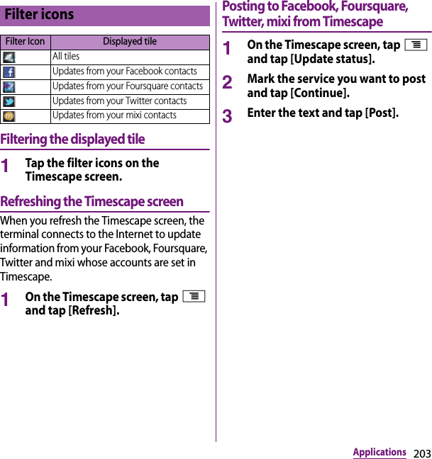 203ApplicationsFiltering the displayed tile1Tap the filter icons on the Timescape screen.Refreshing the Timescape screenWhen you refresh the Timescape screen, the terminal connects to the Internet to update information from your Facebook, Foursquare, Twitter and mixi whose accounts are set in Timescape.1On the Timescape screen, tap t and tap [Refresh].Posting to Facebook, Foursquare, Twitter, mixi from Timescape1On the Timescape screen, tap t and tap [Update status].2Mark the service you want to post and tap [Continue].3Enter the text and tap [Post].Filter iconsFilter Icon Displayed tileAll tilesUpdates from your Facebook contactsUpdates from your Foursquare contactsUpdates from your Twitter contactsUpdates from your mixi contacts