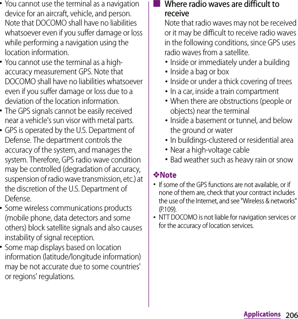 206Applications･You cannot use the terminal as a navigation device for an aircraft, vehicle, and person. Note that DOCOMO shall have no liabilities whatsoever even if you suffer damage or loss while performing a navigation using the location information.･You cannot use the terminal as a high-accuracy measurement GPS. Note that DOCOMO shall have no liabilities whatsoever even if you suffer damage or loss due to a deviation of the location information.･The GPS signals cannot be easily received near a vehicle&apos;s sun visor with metal parts.･GPS is operated by the U.S. Department of Defense. The department controls the accuracy of the system, and manages the system. Therefore, GPS radio wave condition may be controlled (degradation of accuracy, suspension of radio wave transmission, etc.) at the discretion of the U.S. Department of Defense.･Some wireless communications products (mobile phone, data detectors and some others) block satellite signals and also causes instability of signal reception.･Some map displays based on location information (latitude/longitude information) may be not accurate due to some countries&apos; or regions&apos; regulations.■ Where radio waves are difficult to receiveNote that radio waves may not be received or it may be difficult to receive radio waves in the following conditions, since GPS uses radio waves from a satellite.･Inside or immediately under a building･Inside a bag or box･Inside or under a thick covering of trees･In a car, inside a train compartment･When there are obstructions (people or objects) near the terminal･Inside a basement or tunnel, and below the ground or water･In buildings-clustered or residential area･Near a high-voltage cable･Bad weather such as heavy rain or snow❖Note･If some of the GPS functions are not available, or if none of them are, check that your contract includes the use of the Internet, and see &quot;Wireless &amp; networks&quot; (P.109).･NTT DOCOMO is not liable for navigation services or for the accuracy of location services.