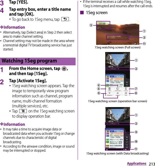 213Applications3Tap [ YES].4Tap entry box, enter a title name and tap [OK].･To go back to 1Seg menu, tap x.❖Information･Alternatively, tap [Select area] in Step 2 then select area to make channel setting.･Channel setting may not be made in the area where a terrestrial digital TV broadcasting service has just started.1From the Home screen, tap  , and then tap [1Seg].2Tap [Activate 1Seg].･1Seg watching screen appears. Tap the image to temporarily view program information such as channel, program name, multi-channel formation (multiple services), etc.･Tap t on the 1Seg watching screen to display operation bar.❖Information･It may take a time to acquire image data or broadcasted data when you activate 1Seg or change channels due to characteristic of digital broadcasting.･According to the airwave condition, image or sound may be interrupted or stopped.･If the terminal receives a call while watching 1Seg, 1Seg is interrupted and resumes after the call ends.■ 1Seg screenWatching 1Seg programkacb1Seg watching screen (Full screen)1Seg watching screen (operation bar screen)dabghfeijkab1Seg watching screen (with Data broadcasting)