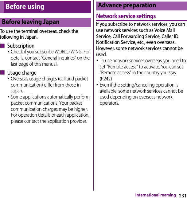 231International roamingTo use the terminal overseas, check the following in Japan.■ Subscription･Check if you subscribe WORLD WING. For details, contact &quot;General Inquiries&quot; on the last page of this manual.■ Usage charge･Overseas usage charges (call and packet communication) differ from those in Japan.･Some applications automatically perform packet communications. Your packet communication charges may be higher. For operation details of each application, please contact the application provider.Network service settingsIf you subscribe to network services, you can use network services such as Voice Mail Service, Call Forwarding Service, Caller ID Notification Service, etc., even overseas. However, some network services cannot be used.･To use network services overseas, you need to set &quot;Remote access&quot; to activate. You can set &quot;Remote access&quot; in the country you stay. (P.242)･Even if the setting/canceling operation is available, some network services cannot be used depending on overseas network operators.Before usingBefore leaving JapanAdvance preparation