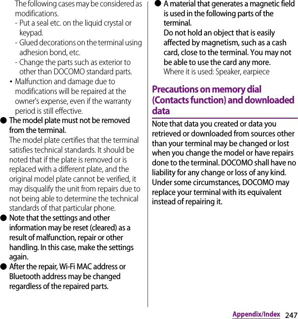 247Appendix/IndexThe following cases may be considered as modifications.- Put a seal etc. on the liquid crystal or keypad.- Glued decorations on the terminal using adhesion bond, etc.- Change the parts such as exterior to other than DOCOMO standard parts.･Malfunction and damage due to modifications will be repaired at the owner&apos;s expense, even if the warranty period is still effective. ●The model plate must not be removed from the terminal.The model plate certifies that the terminal satisfies technical standards. It should be noted that if the plate is removed or is replaced with a different plate, and the original model plate cannot be verified, it may disqualify the unit from repairs due to not being able to determine the technical standards of that particular phone. ●Note that the settings and other information may be reset (cleared) as a result of malfunction, repair or other handling. In this case, make the settings again. ●After the repair, Wi-Fi MAC address or Bluetooth address may be changed regardless of the repaired parts. ●A material that generates a magnetic field is used in the following parts of the terminal.Do not hold an object that is easily affected by magnetism, such as a cash card, close to the terminal. You may not be able to use the card any more.Where it is used: Speaker, earpiecePrecautions on memory dial (Contacts function) and downloaded dataNote that data you created or data you retrieved or downloaded from sources other than your terminal may be changed or lost when you change the model or have repairs done to the terminal. DOCOMO shall have no liability for any change or loss of any kind. Under some circumstances, DOCOMO may replace your terminal with its equivalent instead of repairing it.