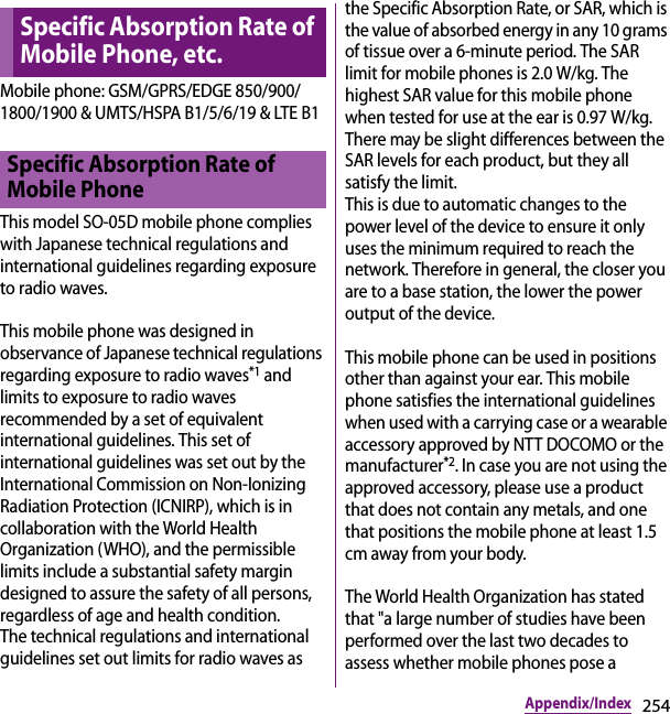 254Appendix/IndexMobile phone: GSM/GPRS/EDGE 850/900/1800/1900 &amp; UMTS/HSPA B1/5/6/19 &amp; LTE B1This model SO-05D mobile phone complies with Japanese technical regulations and international guidelines regarding exposure to radio waves.This mobile phone was designed in observance of Japanese technical regulations regarding exposure to radio waves*1 and limits to exposure to radio waves recommended by a set of equivalent international guidelines. This set of international guidelines was set out by the International Commission on Non-Ionizing Radiation Protection (ICNIRP), which is in collaboration with the World Health Organization (WHO), and the permissible limits include a substantial safety margin designed to assure the safety of all persons, regardless of age and health condition.The technical regulations and international guidelines set out limits for radio waves as the Specific Absorption Rate, or SAR, which is the value of absorbed energy in any 10 grams of tissue over a 6-minute period. The SAR limit for mobile phones is 2.0 W/kg. The highest SAR value for this mobile phone when tested for use at the ear is 0.97 W/kg. There may be slight differences between the SAR levels for each product, but they all satisfy the limit. This is due to automatic changes to the power level of the device to ensure it only uses the minimum required to reach the network. Therefore in general, the closer you are to a base station, the lower the power output of the device.This mobile phone can be used in positions other than against your ear. This mobile phone satisfies the international guidelines when used with a carrying case or a wearable accessory approved by NTT DOCOMO or the manufacturer*2. In case you are not using the approved accessory, please use a product that does not contain any metals, and one that positions the mobile phone at least 1.5 cm away from your body.The World Health Organization has stated that &quot;a large number of studies have been performed over the last two decades to assess whether mobile phones pose a Specific Absorption Rate of Mobile Phone, etc.Specific Absorption Rate of Mobile Phone