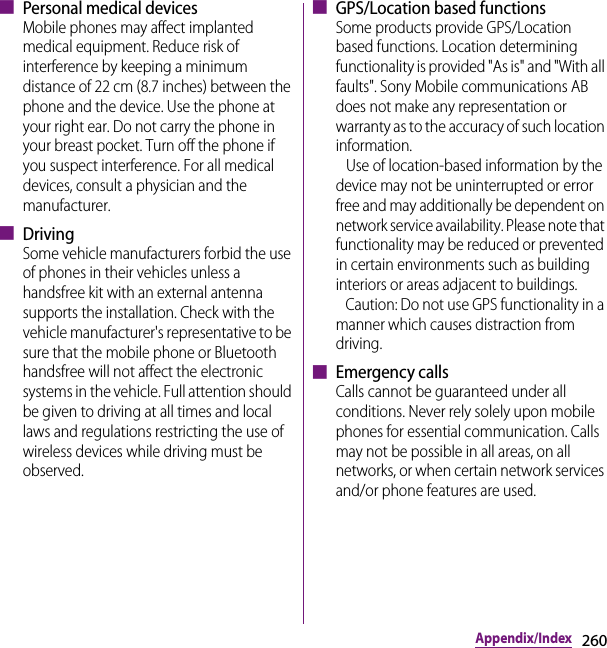 260Appendix/Index■ Personal medical devicesMobile phones may affect implanted medical equipment. Reduce risk of interference by keeping a minimum distance of 22 cm (8.7 inches) between the phone and the device. Use the phone at your right ear. Do not carry the phone in your breast pocket. Turn off the phone if you suspect interference. For all medical devices, consult a physician and the manufacturer.■ DrivingSome vehicle manufacturers forbid the use of phones in their vehicles unless a handsfree kit with an external antenna supports the installation. Check with the vehicle manufacturer&apos;s representative to be sure that the mobile phone or Bluetooth handsfree will not affect the electronic systems in the vehicle. Full attention should be given to driving at all times and local laws and regulations restricting the use of wireless devices while driving must be observed.■ GPS/Location based functions Some products provide GPS/Location based functions. Location determining functionality is provided &quot;As is&quot; and &quot;With all faults&quot;. Sony Mobile communications AB does not make any representation or warranty as to the accuracy of such location information.    Use of location-based information by the device may not be uninterrupted or error free and may additionally be dependent on network service availability. Please note that functionality may be reduced or prevented in certain environments such as building interiors or areas adjacent to buildings.   Caution: Do not use GPS functionality in a manner which causes distraction from driving.■ Emergency callsCalls cannot be guaranteed under all conditions. Never rely solely upon mobile phones for essential communication. Calls may not be possible in all areas, on all networks, or when certain network services and/or phone features are used.