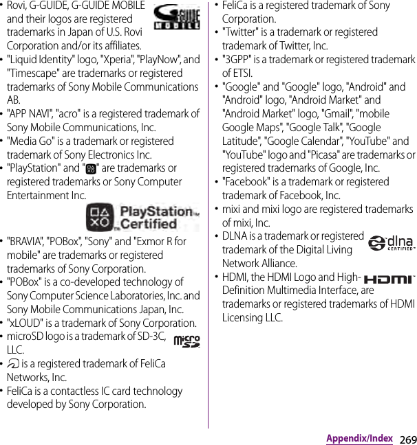 269Appendix/Index･Rovi, G-GUIDE, G-GUIDE MOBILE and their logos are registered trademarks in Japan of U.S. Rovi Corporation and/or its affiliates.･&quot;Liquid Identity&quot; logo, &quot;Xperia&quot;, &quot;PlayNow&quot;, and &quot;Timescape&quot; are trademarks or registered trademarks of Sony Mobile Communications AB.･&quot;APP NAVI&quot;, &quot;acro&quot; is a registered trademark of Sony Mobile Communications, Inc.･&quot;Media Go&quot; is a trademark or registered trademark of Sony Electronics Inc.･&quot;PlayStation&quot; and &quot; &quot; are trademarks or registered trademarks or Sony Computer Entertainment Inc.･&quot;BRAVIA&quot;, &quot;POBox&quot;, &quot;Sony&quot; and &quot;Exmor R for mobile&quot; are trademarks or registered trademarks of Sony Corporation.･&quot;POBox&quot; is a co-developed technology of Sony Computer Science Laboratories, Inc. and Sony Mobile Communications Japan, Inc.･&quot;xLOUD&quot; is a trademark of Sony Corporation.･microSD logo is a trademark of SD-3C, LLC.･ is a registered trademark of FeliCa Networks, Inc.･FeliCa is a contactless IC card technology developed by Sony Corporation.･FeliCa is a registered trademark of Sony Corporation.･&quot;Twitter&quot; is a trademark or registered trademark of Twitter, Inc.･&quot;3GPP&quot; is a trademark or registered trademark of ETSI.･&quot;Google&quot; and &quot;Google&quot; logo, &quot;Android&quot; and &quot;Android&quot; logo, &quot;Android Market&quot; and &quot;Android Market&quot; logo, &quot;Gmail&quot;, &quot;mobile Google Maps&quot;, &quot;Google Talk&quot;, &quot;Google Latitude&quot;, &quot;Google Calendar&quot;, &quot;YouTube&quot; and &quot;YouTube&quot; logo and &quot;Picasa&quot; are trademarks or registered trademarks of Google, Inc.･&quot;Facebook&quot; is a trademark or registered trademark of Facebook, Inc.･mixi and mixi logo are registered trademarks of mixi, Inc.･DLNA is a trademark or registered trademark of the Digital Living Network Alliance.･HDMI, the HDMI Logo and High-Definition Multimedia Interface, are trademarks or registered trademarks of HDMI Licensing LLC.