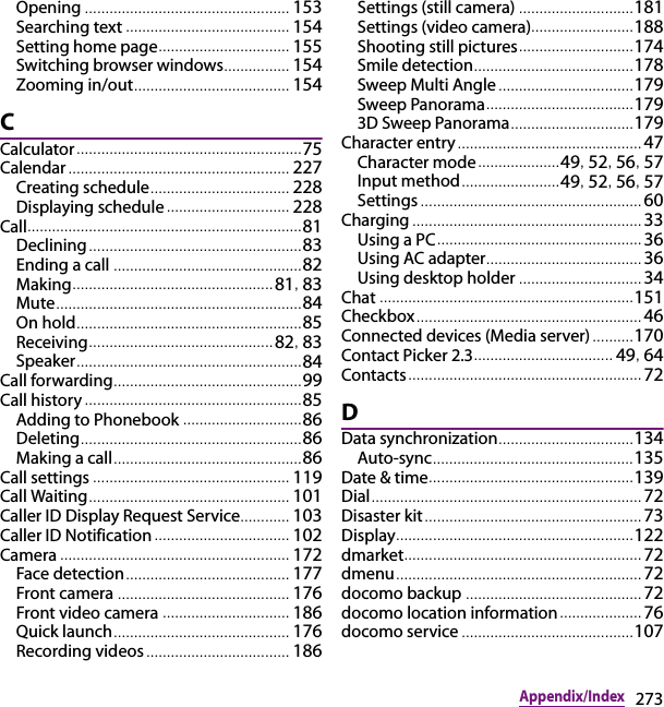 273Appendix/IndexOpening .................................................. 153Searching text ............. ........................... 154Setting home page................................ 155Switching browser windows................ 154Zooming in/out................................ ...... 154CCalculator....................................................... 75Calendar ................................................ ...... 227Creating schedule.................................. 228Displaying schedule... ........................... 228Call................. .................................................. 81Declining .................................................... 83Ending a call .............................................. 82Making................................................. 81, 83Mute............................................................ 84On hold..... .................................................. 85Receiving............................................. 82, 83Speaker.............................................. ......... 84Call forwarding..................................... ......... 99Call history ..................................................... 85Adding to Phonebook ............................. 86Deleting........................ .............................. 86Making a call..................................... ......... 86Call settings ................................................ 119Call Waiting........................................... ...... 101Caller ID Display Request Service............ 103Caller ID Notification ................................. 102Camera .................................................. ...... 172Face detection ........................................ 177Front camera .................................... ...... 176Front video camera ............................... 186Quick launch................ ........................... 176Recording videos................................... 186Settings (still camera) ............................ 181Settings (video camera)......................... 188Shooting still pictures............................ 174Smile detection.......................................178Sweep Multi Angle.......................... ....... 179Sweep Panorama............................. ....... 1793D Sweep Panorama.............................. 179Character entry............................................. 47Character mode.................... 49, 52, 56, 57Input method.............. .......... 49, 52, 56, 57Settings ...................................................... 60Charging ............................................... ......... 33Using a PC.................................................. 36Using AC adapter...................................... 36Using desktop holder .............................. 34Chat .............................................................. 151Checkbox......................... .............................. 46Connected devices (Media server) ..........170Contact Picker 2.3.................................. 49, 64Contacts ......................................................... 72DData synchronization................................. 134Auto-sync.......................................... ....... 135Date &amp; time.................................................. 139Dial......................................................... ......... 72Disaster kit.. ................................................... 73Display.......................................................... 122dmarket.......................................................... 72dmenu............................................................ 72docomo backup ........................................... 72docomo location information.................... 76docomo service ..........................................107