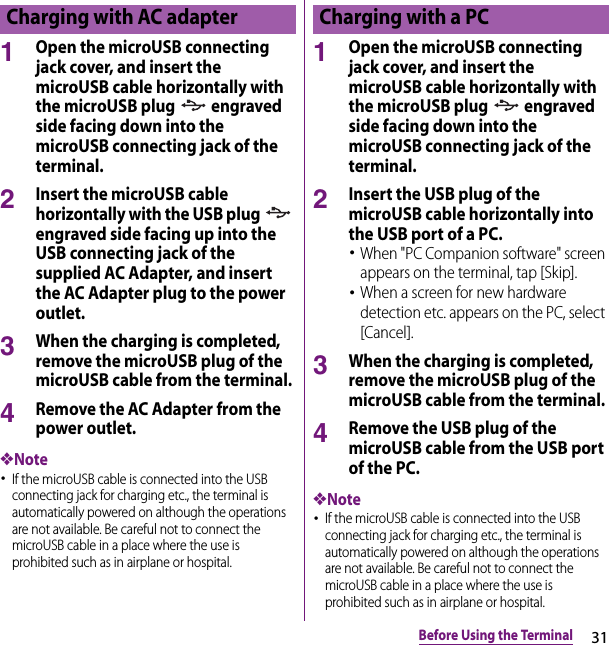 31Before Using the Terminal1Open the microUSB connecting jack cover, and insert the microUSB cable horizontally with the microUSB plug   engraved side facing down into the microUSB connecting jack of the terminal.2Insert the microUSB cable horizontally with the USB plug   engraved side facing up into the USB connecting jack of the supplied AC Adapter, and insert the AC Adapter plug to the power outlet.3When the charging is completed, remove the microUSB plug of the microUSB cable from the terminal.4Remove the AC Adapter from the power outlet.❖Note･If the microUSB cable is connected into the USB connecting jack for charging etc., the terminal is automatically powered on although the operations are not available. Be careful not to connect the microUSB cable in a place where the use is prohibited such as in airplane or hospital.1Open the microUSB connecting jack cover, and insert the microUSB cable horizontally with the microUSB plug   engraved side facing down into the microUSB connecting jack of the terminal.2Insert the USB plug of the microUSB cable horizontally into the USB port of a PC.･When &quot;PC Companion software&quot; screen appears on the terminal, tap [Skip].･When a screen for new hardware detection etc. appears on the PC, select [Cancel].3When the charging is completed, remove the microUSB plug of the microUSB cable from the terminal.4Remove the USB plug of the microUSB cable from the USB port of the PC.❖Note･If the microUSB cable is connected into the USB connecting jack for charging etc., the terminal is automatically powered on although the operations are not available. Be careful not to connect the microUSB cable in a place where the use is prohibited such as in airplane or hospital.Charging with AC adapter Charging with a PC