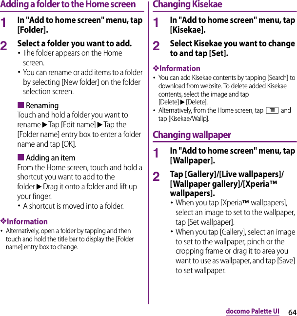 64docomo Palette UIAdding a folder to the Home screen1In &quot;Add to home screen&quot; menu, tap [Folder].2Select a folder you want to add.･The folder appears on the Home screen.･You can rename or add items to a folder by selecting [New folder] on the folder selection screen.■RenamingTouch and hold a folder you want to renameuTap [Edit name]uTap the [Folder name] entry box to enter a folder name and tap [OK].■Adding an itemFrom the Home screen, touch and hold a shortcut you want to add to the folderuDrag it onto a folder and lift up your finger.･A shortcut is moved into a folder.❖Information･Alternatively, open a folder by tapping and then touch and hold the title bar to display the [Folder name] entry box to change.Changing Kisekae1In &quot;Add to home screen&quot; menu, tap [Kisekae].2Select Kisekae you want to change to and tap [Set].❖Information･You can add Kisekae contents by tapping [Search] to download from website. To delete added Kisekae contents, select the image and tap [Delete]u[Delete].･Alternatively, from the Home screen, tap t and tap [Kisekae/Wallp].Changing wallpaper1In &quot;Add to home screen&quot; menu, tap [Wallpaper].2Tap [Gallery]/[Live wallpapers]/[Wallpaper gallery]/[Xperia™ wallpapers].･When you tap [Xperia™ wallpapers], select an image to set to the wallpaper, tap [Set wallpaper].･When you tap [Gallery], select an image to set to the wallpaper, pinch or the cropping frame or drag it to area you want to use as wallpaper, and tap [Save] to set wallpaper.
