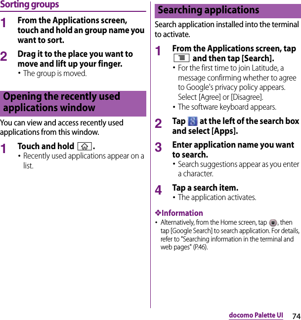 74docomo Palette UISorting groups1From the Applications screen, touch and hold an group name you want to sort.2Drag it to the place you want to move and lift up your finger.･The group is moved.You can view and access recently used applications from this window.1Touch and hold y.･Recently used applications appear on a list.Search application installed into the terminal to activate.1From the Applications screen, tap t and then tap [Search].･For the first time to join Latitude, a message confirming whether to agree to Google&apos;s privacy policy appears. Select [Agree] or [Disagree].･The software keyboard appears.2Tap   at the left of the search box and select [Apps].3Enter application name you want to search.･Search suggestions appear as you enter a character.4Tap a search item.･The application activates.❖Information･Alternatively, from the Home screen, tap  , then tap [Google Search] to search application. For details, refer to &quot;Searching information in the terminal and web pages&quot; (P.46).Opening the recently used applications windowSearching applications