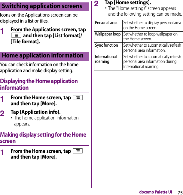 75docomo Palette UIIcons on the Applications screen can be displayed in a list or tiles.1From the Applications screen, tap t and then tap [List format]/[Tile format].You can check information on the home application and make display setting.Displaying the Home application information1From the Home screen, tap t and then tap [More].2Tap [Application info].･The home application information appears.Making display setting for the Home screen1From the Home screen, tap t and then tap [More].2Tap [Home settings].･The &quot;Home settings&quot; screen appears and the following setting can be made.Switching application screensHome application informationPersonal areaSet whether to display personal area on the Home screen.Wallpaper loopSet whether to loop wallpaper on the Home screen.Sync functionSet whether to automatically refresh personal area information.International roamingSet whether to automatically refresh personal area information during International roaming.