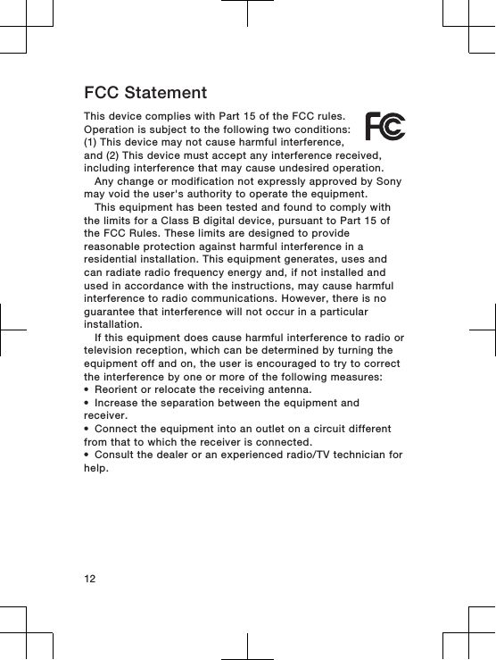 FCC StatementThis device complies with Part 15 of the FCC rules.Operation is subject to the following two conditions:(1) This device may not cause harmful interference,and (2) This device must accept any interference received,including interference that may cause undesired operation.Any change or modification not expressly approved by Sonymay void the user&apos;s authority to operate the equipment.This equipment has been tested and found to comply withthe limits for a Class B digital device, pursuant to Part 15 ofthe FCC Rules. These limits are designed to providereasonable protection against harmful interference in aresidential installation. This equipment generates, uses andcan radiate radio frequency energy and, if not installed andused in accordance with the instructions, may cause harmfulinterference to radio communications. However, there is noguarantee that interference will not occur in a particularinstallation.If this equipment does cause harmful interference to radio ortelevision reception, which can be determined by turning theequipment off and on, the user is encouraged to try to correctthe interference by one or more of the following measures:•Reorient or relocate the receiving antenna.•Increase the separation between the equipment andreceiver.•Connect the equipment into an outlet on a circuit differentfrom that to which the receiver is connected.•Consult the dealer or an experienced radio/TV technician forhelp.12