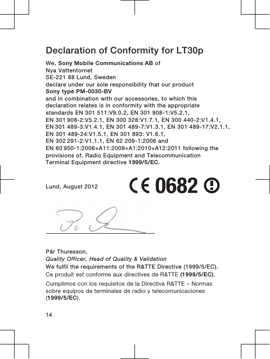 Declaration of Conformity for LT30pWe, Sony Mobile Communications AB ofNya VattentornetSE-221 88 Lund, Swedendeclare under our sole responsibility that our productSony type PM-0030-BVand in combination with our accessories, to which thisdeclaration relates is in conformity with the appropriatestandards EN 301 511:V9.0.2, EN 301 908-1:V5.2.1, EN 301 908-2:V5.2.1, EN 300 328:V1.7.1, EN 300 440-2:V1.4.1, EN 301 489-3:V1.4.1, EN 301 489-7:V1.3.1, EN 301 489-17:V2.1.1,EN 301 489-24:V1.5.1, EN 301 893: V1.6.1, EN 302 291-2:V1.1.1, EN 62 209-1:2006 and EN 60 950-1:2006+A11:2009+A1:2010+A12:2011 following theprovisions of, Radio Equipment and TelecommunicationTerminal Equipment directive 1999/5/EC.Lund, August 2012Pär Thuresson,Quality Officer, Head of Quality &amp; ValidationWe fulfil the requirements of the R&amp;TTE Directive (1999/5/EC).Ce produit est conforme aux directives de R&amp;TTE (1999/5/EC).Cumplimos con los requisitos de la Directiva R&amp;TTE – Normassobre equipos de terminales de radio y telecomunicaciones(1999/5/EC).14