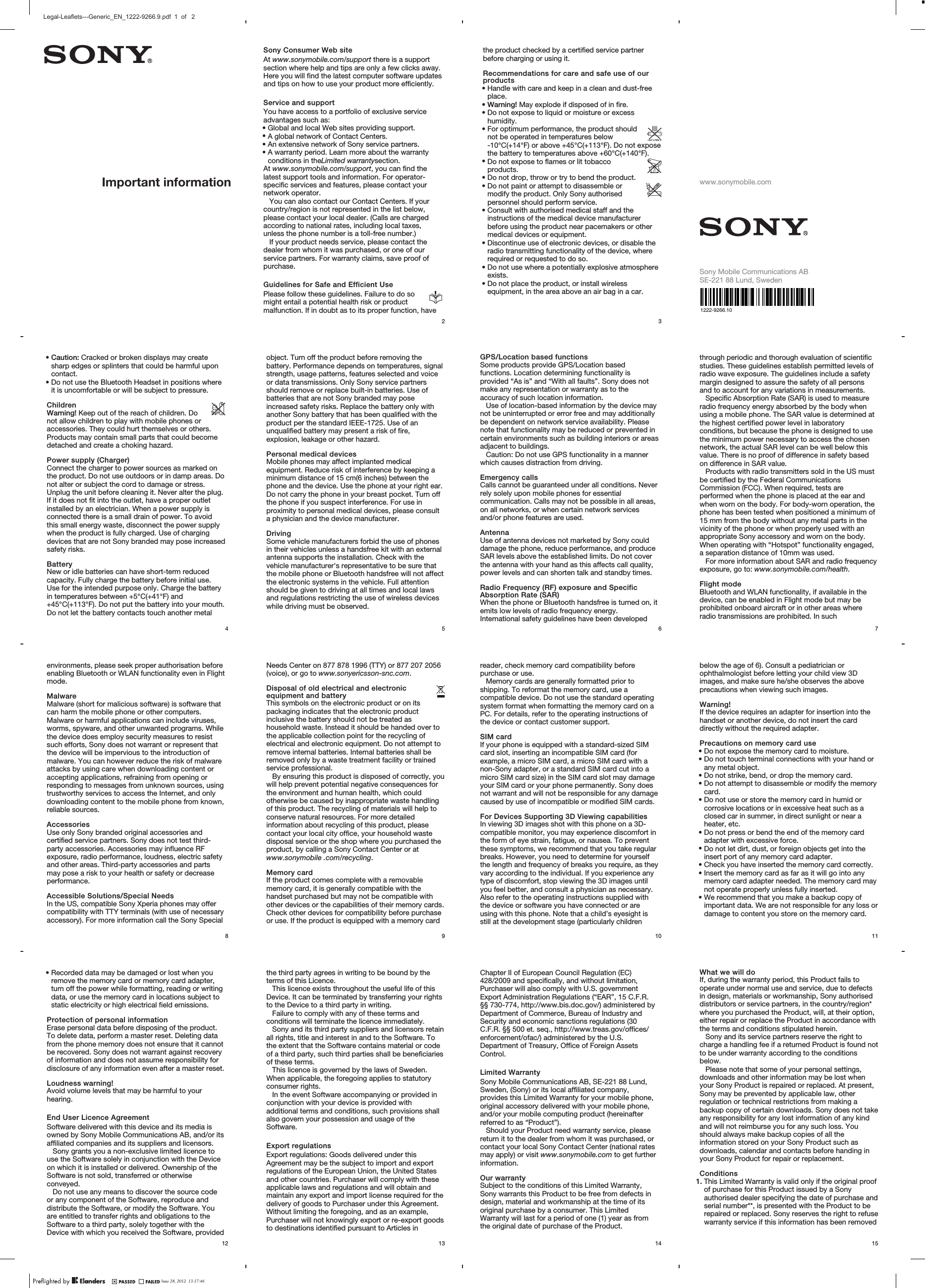 Important informationSony Consumer Web siteAt www.sonymobile.com/support there is a supportsection where help and tips are only a few clicks away.Here you will find the latest computer software updatesand tips on how to use your product more efficiently.Service and supportYou have access to a portfolio of exclusive serviceadvantages such as:•Global and local Web sites providing support.•A global network of Contact Centers.•An extensive network of Sony service partners.•A warranty period. Learn more about the warrantyconditions in theLimited warrantysection.At www.sonymobile.com/support, you can find thelatest support tools and information. For operator-specific services and features, please contact yournetwork operator.You can also contact our Contact Centers. If yourcountry/region is not represented in the list below,please contact your local dealer. (Calls are chargedaccording to national rates, including local taxes,unless the phone number is a toll-free number.)If your product needs service, please contact thedealer from whom it was purchased, or one of ourservice partners. For warranty claims, save proof ofpurchase.Guidelines for Safe and Efficient UsePlease follow these guidelines. Failure to do somight entail a potential health risk or productmalfunction. If in doubt as to its proper function, have2the product checked by a certified service partnerbefore charging or using it.Recommendations for care and safe use of ourproducts•Handle with care and keep in a clean and dust-freeplace.•Warning! May explode if disposed of in fire.•Do not expose to liquid or moisture or excesshumidity.•For optimum performance, the product shouldnot be operated in temperatures below-10°C(+14°F) or above +45°C(+113°F). Do not exposethe battery to temperatures above +60°C(+140°F).•Do not expose to flames or lit tobaccoproducts.•Do not drop, throw or try to bend the product.•Do not paint or attempt to disassemble ormodify the product. Only Sony authorisedpersonnel should perform service.•Consult with authorised medical staff and theinstructions of the medical device manufacturerbefore using the product near pacemakers or othermedical devices or equipment.•Discontinue use of electronic devices, or disable theradio transmitting functionality of the device, whererequired or requested to do so.•Do not use where a potentially explosive atmosphereexists.•Do not place the product, or install wirelessequipment, in the area above an air bag in a car.3www.sonymobile.comSony Mobile Communications ABSE-221 88 Lund, Sweden•Caution: Cracked or broken displays may createsharp edges or splinters that could be harmful uponcontact.•Do not use the Bluetooth Headset in positions whereit is uncomfortable or will be subject to pressure.ChildrenWarning! Keep out of the reach of children. Donot allow children to play with mobile phones oraccessories. They could hurt themselves or others.Products may contain small parts that could becomedetached and create a choking hazard.Power supply (Charger)Connect the charger to power sources as marked onthe product. Do not use outdoors or in damp areas. Donot alter or subject the cord to damage or stress.Unplug the unit before cleaning it. Never alter the plug.If it does not fit into the outlet, have a proper outletinstalled by an electrician. When a power supply isconnected there is a small drain of power. To avoidthis small energy waste, disconnect the power supplywhen the product is fully charged. Use of chargingdevices that are not Sony branded may pose increasedsafety risks.BatteryNew or idle batteries can have short-term reducedcapacity. Fully charge the battery before initial use.Use for the intended purpose only. Charge the batteryin temperatures between +5°C(+41°F) and+45°C(+113°F). Do not put the battery into your mouth.Do not let the battery contacts touch another metal4object. Turn off the product before removing thebattery. Performance depends on temperatures, signalstrength, usage patterns, features selected and voiceor data transmissions. Only Sony service partnersshould remove or replace built-in batteries. Use ofbatteries that are not Sony branded may poseincreased safety risks. Replace the battery only withanother Sony battery that has been qualified with theproduct per the standard IEEE-1725. Use of anunqualified battery may present a risk of fire,explosion, leakage or other hazard.Personal medical devicesMobile phones may affect implanted medicalequipment. Reduce risk of interference by keeping aminimum distance of 15 cm(6 inches) between thephone and the device. Use the phone at your right ear.Do not carry the phone in your breast pocket. Turn offthe phone if you suspect interference. For use inproximity to personal medical devices, please consulta physician and the device manufacturer.DrivingSome vehicle manufacturers forbid the use of phonesin their vehicles unless a handsfree kit with an externalantenna supports the installation. Check with thevehicle manufacturer&apos;s representative to be sure thatthe mobile phone or Bluetooth handsfree will not affectthe electronic systems in the vehicle. Full attentionshould be given to driving at all times and local lawsand regulations restricting the use of wireless deviceswhile driving must be observed.5GPS/Location based functionsSome products provide GPS/Location basedfunctions. Location determining functionality isprovided “As is” and “With all faults”. Sony does notmake any representation or warranty as to theaccuracy of such location information.Use of location-based information by the device maynot be uninterrupted or error free and may additionallybe dependent on network service availability. Pleasenote that functionality may be reduced or prevented incertain environments such as building interiors or areasadjacent to buildings.Caution: Do not use GPS functionality in a mannerwhich causes distraction from driving.Emergency callsCalls cannot be guaranteed under all conditions. Neverrely solely upon mobile phones for essentialcommunication. Calls may not be possible in all areas,on all networks, or when certain network servicesand/or phone features are used.AntennaUse of antenna devices not marketed by Sony coulddamage the phone, reduce performance, and produceSAR levels above the established limits. Do not coverthe antenna with your hand as this affects call quality,power levels and can shorten talk and standby times.Radio Frequency (RF) exposure and SpecificAbsorption Rate (SAR)When the phone or Bluetooth handsfree is turned on, itemits low levels of radio frequency energy.International safety guidelines have been developed6through periodic and thorough evaluation of scientificstudies. These guidelines establish permitted levels ofradio wave exposure. The guidelines include a safetymargin designed to assure the safety of all personsand to account for any variations in measurements.Specific Absorption Rate (SAR) is used to measureradio frequency energy absorbed by the body whenusing a mobile phone. The SAR value is determined atthe highest certified power level in laboratoryconditions, but because the phone is designed to usethe minimum power necessary to access the chosennetwork, the actual SAR level can be well below thisvalue. There is no proof of difference in safety basedon difference in SAR value.Products with radio transmitters sold in the US mustbe certified by the Federal CommunicationsCommission (FCC). When required, tests areperformed when the phone is placed at the ear andwhen worn on the body. For body-worn operation, thephone has been tested when positioned a minimum of15 mm from the body without any metal parts in thevicinity of the phone or when properly used with anappropriate Sony accessory and worn on the body.When operating with “Hotspot” functionality engaged,a separation distance of 10mm was used.For more information about SAR and radio frequencyexposure, go to: www.sonymobile.com/health.Flight modeBluetooth and WLAN functionality, if available in thedevice, can be enabled in Flight mode but may beprohibited onboard aircraft or in other areas whereradio transmissions are prohibited. In such7environments, please seek proper authorisation beforeenabling Bluetooth or WLAN functionality even in Flightmode.MalwareMalware (short for malicious software) is software thatcan harm the mobile phone or other computers.Malware or harmful applications can include viruses,worms, spyware, and other unwanted programs. Whilethe device does employ security measures to resistsuch efforts, Sony does not warrant or represent thatthe device will be impervious to the introduction ofmalware. You can however reduce the risk of malwareattacks by using care when downloading content oraccepting applications, refraining from opening orresponding to messages from unknown sources, usingtrustworthy services to access the Internet, and onlydownloading content to the mobile phone from known,reliable sources.AccessoriesUse only Sony branded original accessories andcertified service partners. Sony does not test third-party accessories. Accessories may influence RFexposure, radio performance, loudness, electric safetyand other areas. Third-party accessories and partsmay pose a risk to your health or safety or decreaseperformance.Accessible Solutions/Special NeedsIn the US, compatible Sony Xperia phones may offercompatibility with TTY terminals (with use of necessaryaccessory). For more information call the Sony Special8Needs Center on 877 878 1996 (TTY) or 877 207 2056(voice), or go to www.sonyericsson-snc.com.Disposal of old electrical and electronicequipment and batteryThis symbols on the electronic product or on itspackaging indicates that the electronic productinclusive the battery should not be treated ashousehold waste. Instead it should be handed over tothe applicable collection point for the recycling ofelectrical and electronic equipment. Do not attempt toremove internal batteries. Internal batteries shall beremoved only by a waste treatment facility or trainedservice professional.By ensuring this product is disposed of correctly, youwill help prevent potential negative consequences forthe environment and human health, which couldotherwise be caused by inappropriate waste handlingof this product. The recycling of materials will help toconserve natural resources. For more detailedinformation about recycling of this product, pleasecontact your local city office, your household wastedisposal service or the shop where you purchased theproduct, by calling a Sony Contact Center or atwww.sonymobile .com/recycling.Memory cardIf the product comes complete with a removablememory card, it is generally compatible with thehandset purchased but may not be compatible withother devices or the capabilities of their memory cards.Check other devices for compatibility before purchaseor use. If the product is equipped with a memory card9reader, check memory card compatibility beforepurchase or use.Memory cards are generally formatted prior toshipping. To reformat the memory card, use acompatible device. Do not use the standard operatingsystem format when formatting the memory card on aPC. For details, refer to the operating instructions ofthe device or contact customer support.SIM cardIf your phone is equipped with a standard-sized SIMcard slot, inserting an incompatible SIM card (forexample, a micro SIM card, a micro SIM card with anon-Sony adapter, or a standard SIM card cut into amicro SIM card size) in the SIM card slot may damageyour SIM card or your phone permanently. Sony doesnot warrant and will not be responsible for any damagecaused by use of incompatible or modified SIM cards.For Devices Supporting 3D Viewing capabilitiesIn viewing 3D images shot with this phone on a 3D-compatible monitor, you may experience discomfort inthe form of eye strain, fatigue, or nausea. To preventthese symptoms, we recommend that you take regularbreaks. However, you need to determine for yourselfthe length and frequency of breaks you require, as theyvary according to the individual. If you experience anytype of discomfort, stop viewing the 3D images untilyou feel better, and consult a physician as necessary.Also refer to the operating instructions supplied withthe device or software you have connected or areusing with this phone. Note that a child’s eyesight isstill at the development stage (particularly children10below the age of 6). Consult a pediatrician orophthalmologist before letting your child view 3Dimages, and make sure he/she observes the aboveprecautions when viewing such images.Warning!If the device requires an adapter for insertion into thehandset or another device, do not insert the carddirectly without the required adapter.Precautions on memory card use•Do not expose the memory card to moisture.•Do not touch terminal connections with your hand orany metal object.•Do not strike, bend, or drop the memory card.•Do not attempt to disassemble or modify the memorycard.•Do not use or store the memory card in humid orcorrosive locations or in excessive heat such as aclosed car in summer, in direct sunlight or near aheater, etc.•Do not press or bend the end of the memory cardadapter with excessive force.•Do not let dirt, dust, or foreign objects get into theinsert port of any memory card adapter.•Check you have inserted the memory card correctly.•Insert the memory card as far as it will go into anymemory card adapter needed. The memory card maynot operate properly unless fully inserted.•We recommend that you make a backup copy ofimportant data. We are not responsible for any loss ordamage to content you store on the memory card.11•Recorded data may be damaged or lost when youremove the memory card or memory card adapter,turn off the power while formatting, reading or writingdata, or use the memory card in locations subject tostatic electricity or high electrical field emissions.Protection of personal informationErase personal data before disposing of the product.To delete data, perform a master reset. Deleting datafrom the phone memory does not ensure that it cannotbe recovered. Sony does not warrant against recoveryof information and does not assume responsibility fordisclosure of any information even after a master reset.Loudness warning!Avoid volume levels that may be harmful to yourhearing.End User Licence AgreementSoftware delivered with this device and its media isowned by Sony Mobile Communications AB, and/or itsaffiliated companies and its suppliers and licensors.Sony grants you a non-exclusive limited licence touse the Software solely in conjunction with the Deviceon which it is installed or delivered. Ownership of theSoftware is not sold, transferred or otherwiseconveyed.Do not use any means to discover the source codeor any component of the Software, reproduce anddistribute the Software, or modify the Software. Youare entitled to transfer rights and obligations to theSoftware to a third party, solely together with theDevice with which you received the Software, provided12the third party agrees in writing to be bound by theterms of this Licence.This licence exists throughout the useful life of thisDevice. It can be terminated by transferring your rightsto the Device to a third party in writing.Failure to comply with any of these terms andconditions will terminate the licence immediately.Sony and its third party suppliers and licensors retainall rights, title and interest in and to the Software. Tothe extent that the Software contains material or codeof a third party, such third parties shall be beneficiariesof these terms.This licence is governed by the laws of Sweden.When applicable, the foregoing applies to statutoryconsumer rights.In the event Software accompanying or provided inconjunction with your device is provided withadditional terms and conditions, such provisions shallalso govern your possession and usage of theSoftware.Export regulationsExport regulations: Goods delivered under thisAgreement may be the subject to import and exportregulations of the European Union, the United Statesand other countries. Purchaser will comply with theseapplicable laws and regulations and will obtain andmaintain any export and import license required for thedelivery of goods to Purchaser under this Agreement.Without limiting the foregoing, and as an example,Purchaser will not knowingly export or re-export goodsto destinations identified pursuant to Articles in13Chapter II of European Council Regulation (EC)428/2009 and specifically, and without limitation,Purchaser will also comply with U.S. governmentExport Administration Regulations (“EAR”, 15 C.F.R.§§ 730-774, http://www.bis.doc.gov/) administered byDepartment of Commerce, Bureau of Industry andSecurity and economic sanctions regulations (30C.F.R. §§ 500 et. seq., http://www.treas.gov/offices/enforcement/ofac/) administered by the U.S.Department of Treasury, Office of Foreign AssetsControl.Limited WarrantySony Mobile Communications AB, SE-221 88 Lund,Sweden, (Sony) or its local affiliated company,provides this Limited Warranty for your mobile phone,original accessory delivered with your mobile phone,and/or your mobile computing product (hereinafterreferred to as “Product”).Should your Product need warranty service, pleasereturn it to the dealer from whom it was purchased, orcontact your local Sony Contact Center (national ratesmay apply) or visit www.sonymobile.com to get furtherinformation.Our warrantySubject to the conditions of this Limited Warranty,Sony warrants this Product to be free from defects indesign, material and workmanship at the time of itsoriginal purchase by a consumer. This LimitedWarranty will last for a period of one (1) year as fromthe original date of purchase of the Product.14What we will doIf, during the warranty period, this Product fails tooperate under normal use and service, due to defectsin design, materials or workmanship, Sony authoriseddistributors or service partners, in the country/region*where you purchased the Product, will, at their option,either repair or replace the Product in accordance withthe terms and conditions stipulated herein.Sony and its service partners reserve the right tocharge a handling fee if a returned Product is found notto be under warranty according to the conditionsbelow.Please note that some of your personal settings,downloads and other information may be lost whenyour Sony Product is repaired or replaced. At present,Sony may be prevented by applicable law, otherregulation or technical restrictions from making abackup copy of certain downloads. Sony does not takeany responsibility for any lost information of any kindand will not reimburse you for any such loss. Youshould always make backup copies of all theinformation stored on your Sony Product such asdownloads, calendar and contacts before handing inyour Sony Product for repair or replacement.Conditions1. This Limited Warranty is valid only if the original proofof purchase for this Product issued by a Sonyauthorised dealer specifying the date of purchase andserial number**, is presented with the Product to berepaired or replaced. Sony reserves the right to refusewarranty service if this information has been removed15June 28, 2012  13:17:46Legal-Leaflets---Generic_EN_1222-9266.9.pdf  1  of   21222-9266.10