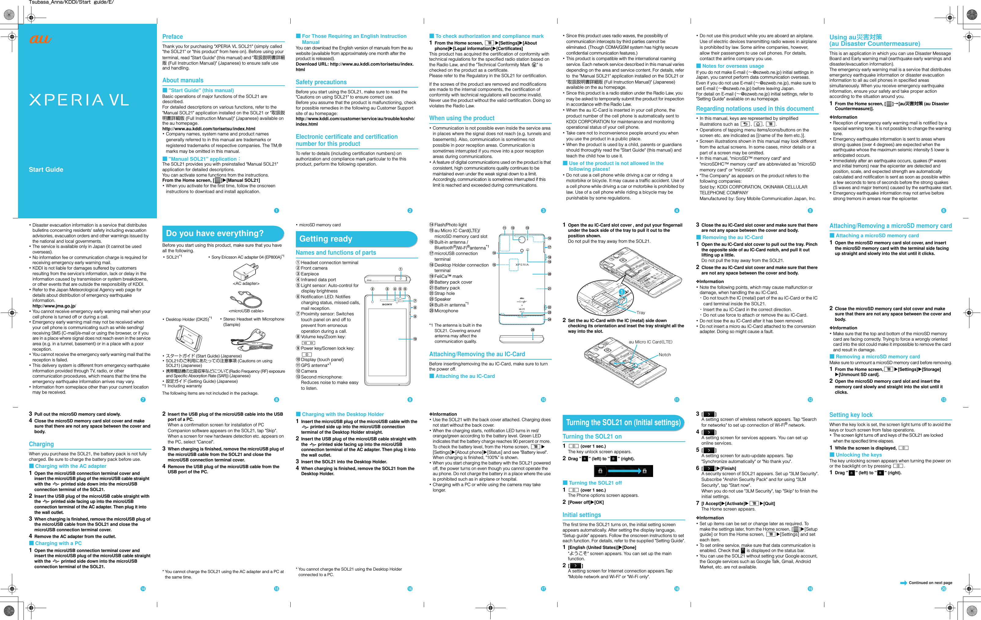 Tsubasa_Anna/KDDI/Start  guide/E/Start GuidePrefaceThank you for purchasing &quot;XPERIA VL SOL21&quot; (simply called &quot;the SOL21&quot; or &quot;this product&quot; from here on). Before using your terminal, read &quot;Start Guide&quot; (this manual) and &quot;取扱説明書詳細版 (Full Instruction Manual)&quot; (Japanese) to ensure safe use and handling.About manuals■&quot;Start Guide&quot; (this manual)Basic operations of major functions of the SOL21 are described.For detailed descriptions on various functions, refer to the &quot;Manual SOL21&quot; application installed on the SOL21 or &quot;取扱説明書詳細版 (Full Instruction Manual)&quot; (Japanese) available on the au homepage.http://www.au.kddi.com/torisetsu/index.html･Company names, system name and product names generally referred to in this manual are trademarks or registered trademarks of respective companies. The TM,® marks may be omitted in this manual.■&quot;Manual SOL21&quot; application：The SOL21 provides you with preinstalled &quot;Manual SOL21&quot; application for detailed descriptions.You can activate some functions from the instructions.From the Home screen, [ ]X[Manual SOL21]･When you activate for the first time, follow the onscreen instructions to download and install application.■For Those Requiring an English Instruction ManualYou can download the English version of manuals from the au website (available from approximately one month after the product is released). Download URL: http://www.au.kddi.com/torisetsu/index.htmlSafety precautionsBefore you start using the SOL21, make sure to read the &quot;Cautions on using SOL21&quot; to ensure correct use.Before you assume that the product is malfunctioning, check for possible remedies in the following au Customer Support site of au homepage:http://www.kddi.com/customer/service/au/trouble/kosho/index.htmlElectronic certificate and certification number for this product To refer to details (including certification numbers) on authorization and compliance mark particular to the this product, perform the following operation.■To check authorization and compliance mark1From the Home screen, tX[Settings]X[About phone]X[Legal information]X[Certificates]This product has acquired the certification of conformity with technical regulations for the specified radio station based on the Radio Law, and the &quot;Technical Conformity Mark  &quot; is checked on the product as a certificate.Please refer to the Regulatory in the SOL21 for certification.If the screws of the product are removed and modifications are made to the internal components, the certification of conformity with technical regulations will become invalid. Never use the product without the valid certification. Doing so violates the Radio Law.When using the product･Communication is not possible even inside the service area in places where the signal does not reach (e.g. tunnels and basements). Also, communication is sometimes not possible in poor reception areas. Communication is sometimes interrupted if you move into a poor reception areas during communications.･A feature of digital communications used on the product is that consistent, high communications quality continues to be maintained even under the weak signal down to a limit. Accordingly, communication is sometimes interrupted if this limit is reached and exceeded during communications.･Since this product uses radio waves, the possibility of communication intercepts by third parties cannot be eliminated. (Though CDMA/GSM system has highly secure confidential communication features.)･This product is compatible with the international roaming service. Each network service described in this manual varies depending on the area and service content. For details, refer to  the &quot;Manual SOL21&quot; application installed on the SOL21 or &quot;取扱説明書詳細版 (Full Instruction Manual)&quot; (Japanese) available on the au homepage.･Since this product is a radio station under the Radio Law, you may be asked to temporarily submit the product for inspection in accordance with the Radio Law.･When the au IC-Card is inserted in your cell phone, the product number of the cell phone is automatically sent to KDDI CORPORATION for maintenance and monitoring operational status of your cell phone.･Take care not to inconvenience people around you when you use the product in a public place.･When the product is used by a child, parents or guardians should thoroughly read the &quot;Start Guide&quot; (this manual) and teach the child how to use it.■Use of the product is not allowed in the following places!･Do not use a cell phone while driving a car or riding a motorbike or bicycle. It may cause a traffic accident. Use of a cell phone while driving a car or motorbike is prohibited by law. Use of a cell phone while riding a bicycle may be punishable by some regulations.･Do not use this product while you are aboard an airplane. Use of electric devices transmitting radio waves in airplane is prohibited by law. Some airline companies, however, allow their passengers to use cell phones. For details, contact the airline company you use.■Notes for overseas usageIf you do not make E-mail (∼@ezweb.ne.jp) initial settings in Japan, you cannot perform data communication overseas. Even if you do not use E-mail (∼@ezweb.ne.jp), make sure to set E-mail (∼@ezweb.ne.jp) before leaving Japan.For detail on E-mail (∼@ezweb.ne.jp) initial settings, refer to &quot;Setting Guide&quot; available on au homepage.Regarding notations used in this document･In this manual, keys are represented by simplified illustrations such as x, y, t.･Operations of tapping menu items/icons/buttons on the screen etc. are indicated as [(name of the item etc.)].･Screen illustrations shown in this manual may look different from the actual screens. In some cases, minor details or a part of a screen may be omitted.･In this manual, &quot;microSD™ memory card&quot; and &quot;microSDHC™ memory card&quot; are abbreviated as &quot;microSD memory card&quot; or &quot;microSD&quot;.･&quot;The Company&quot; as appears on the product refers to the following companies: Sold by: KDDI CORPORATION, OKINAWA CELLULAR TELEPHONE COMPANYManufactured by: Sony Mobile Communication Japan, Inc.Using au災害対策 (au Disaster Countermeasure)This is an application in which you can use Disaster Message Board and Early warning mail (earthquake early warnings and disaster/evacuation information).The emergency early warning mail is a service that distributes emergency earthquake information or disaster evacuation information to all au cell phones in specified areas simultaneously. When you receive emergency earthquake information, ensure your safety and take proper action according to the situation around you.1From the Home screen, [ ]→[au災害対策 (au Disaster Countermeasure)].❖Information･Reception of emergency early warning mail is notified by a special warning tone. It is not possible to change the warning tone.･Emergency earthquake information is sent to areas where strong quakes (over 4 degrees) are expected when the earthquake whose the maximum seismic intensity 5 lower is anticipated occurs.･Immediately after an earthquake occurs, quakes (P waves and initial tremors) near the epicenter are detected and position, scale, and expected strength are automatically calculated and notification is sent as soon as possible within a few seconds to tens of seconds before the strong quakes (S waves and major tremors) caused by the earthquake start.･Emergency earthquake information may not arrive before strong tremors in arrears near the epicenter.･Disaster evacuation information is a service that distributes bulletins concerning residents&apos; safety including evacuation advisories, evacuation orders and other warnings issued by the national and local governments.･The service is available only in Japan (it cannot be used overseas).･No information fee or communication charge is required for receiving emergency early warning mail.･KDDI is not liable for damages suffered by customers resulting from the service&apos;s information, lack or delay in the information caused by transmission or system breakdowns, or other events that are outside the responsibility of KDDI.･Refer to the Japan Meteorological Agency web page for details about distribution of emergency earthquake information.http://www.jma.go.jp/･You cannot receive emergency early warning mail when your cell phone is turned off or during a call.･Emergency early warning mail may not be received when your cell phone is communicating such as while sending/receiving SMS (C-mail)/e-mail or using the browser, or if you are in a place where signal does not reach even in the service area (e.g. in a tunnel, basement) or in a place with a poor reception.･You cannot receive the emergency early warning mail that the reception is failed.･This delivery system is different from emergency earthquake information provided through TV, radio, or other communication procedures, which means that the time the emergency earthquake information arrives may vary.･Information from someplace other than your current location may be received.Do you have everything?Before you start using this product, make sure that you have all the following.･スタートガイド (Start Guide) (Japanese)･SOL21のご利用にあたっての注意事項 (Cautions on using SOL21) (Japanese)･携帯電話機の比吸収率などについて(Radio Frequency (RF) exposureand Specific Absorption Rate (SAR)) (Japanese)･設定ガイド (Setting Guide) (Japanese)*1 Including warrantyThe following items are not included in the package.･microSD memory cardGetting readyNames and functions of partsaHeadset connection terminalbFront cameracEarpiecedInfrared data porteLight sensor: Auto-control for display brightnessfNotification LED: Notifies charging status, missed calls, mail reception.gProximity sensor: Switches touch panel on and off to prevent from erroneous operation during a call.hVolume key/Zoom key: miPower key/Screen lock key: pjDisplay (touch panel)kGPS antenna*1lCameramSecond microphone: Reduces noise to make easy to listen.nFlash/Photo lightoau Micro IC Card(LTE)/microSD memory card slotpBuilt-in antenna /Bluetooth®/Wi-Fi®antenna*1qmicroUSB connection terminalrDesktop Holder connection terminalsFeliCa™ marktBattery pack coveruBattery packvStrap holewSpeakerxBuilt-in antenna*1yMicrophone*1 The antenna is built in the SOL21. Covering around antenna may affect the communication quality.Attaching/Removing the au IC-CardBefore inserting/removing the au IC-Card, make sure to turn the power off.■Attaching the au IC-Card1Open the au IC-Card slot cover , and put your fingernail under the back side of the tray to pull it out to the position shown.Do not pull the tray away from the SOL21.2Set the au IC-Card with the IC (metal) side down checking its orientation and inset the tray straight all the way into the slot.3Close the au IC-Card slot cover and make sure that there are not any space between the cover and body.■Removing the au IC-Card1Open the au IC-Card slot cover to pull out the tray. Pinch the opposite side of au IC-Card notch, and pull it out lifting up a little.Do not pull the tray away from the SOL21.2Close the au IC-Card slot cover and make sure that there are not any space between the cover and body.❖Information･Note the following points, which may cause malfunction or damage, when handling the au IC-Card.･Do not touch the IC (metal) part of the au IC-Card or the IC card terminal inside the SOL21.･Insert the au IC-Card in the correct direction.･Do not use force to attach or remove the au IC-Card.･Do not lose the au IC-Card after it has been removed.･Do not insert a micro au IC-Card attached to the conversion adapter. Doing so might cause a fault.Attaching/Removing a microSD memory card■Attaching a microSD memory card1Open the microSD memory card slot cover, and insert the microSD memory card with the terminal side facing up straight and slowly into the slot until it clicks.2Close the microSD memory card slot cover and make sure that there are not any space between the cover and body.❖Information･Make sure that the top and bottom of the microSD memory card are facing correctly. Trying to force a wrongly oriented card into the slot could make it impossible to remove the card and result in damage.■Removing a microSD memory cardMake sure to unmount a microSD memory card before removing.1From the Home screen,tX[Settings]X[Storage]X[Unmount SD card].2Open the microSD memory card slot and insert the memory card slowly and straight into the slot until it clicks.･SOL21*1･Stereo Headset with Microphone(Sample)･Sony Ericsson AC adapter 04 (EP800A)*1&lt;AC adapter&gt;&lt;microUSB cable&gt;･Desktop Holder (DK25)*1d e fghiabcjokpqyxuvrwstlmnTrayNotchau Micro IC Card（LTE）3Pull out the microSD memory card slowly.4Close the microSD memory card slot cover and make sure that there are not any space between the cover and body.ChargingWhen you purchase the SOL21, the battery pack is not fully charged. Be sure to charge the battery pack before use.■Charging with the AC adapter1Open the microUSB connection terminal cover and insert the microUSB plug of the microUSB cable straight  with the   printed side down into the microUSB connection terminal of the SOL21.2Insert the USB plug of the microUSB cable straight with the   printed side facing up into the microUSB connection terminal of the AC adapter. Then plug it into the wall outlet.3When charging is finished, remove the microUSB plug of the microUSB cable from the SOL21 and close the microUSB connection terminal cover.4Remove the AC adapter from the outlet.■Charging with a PC1Open the microUSB connection terminal cover and insert the microUSB plug of the microUSB cable straight with the   printed side down into the microUSB connection terminal of the SOL21.2Insert the USB plug of the microUSB cable into the USB port of a PC.When a confirmation screen for installation of PC Companion software appears on the SOL21, tap &quot;Skip&quot;.When a screen for new hardware detection etc. appears on the PC, select &quot;Cancel&quot;.3When charging is finished, remove the microUSB plug of the microUSB cable from the SOL21 and close the microUSB connection terminal cover.4Remove the USB plug of the microUSB cable from the USB port of the PC.* You cannot charge the SOL21 using the AC adapter and a PC at the same time.■Charging with the Desktop Holder1Insert the microUSB plug of the microUSB cable with the  printed side up into the microUSB connection terminal of the Desktop Holder straight.2Insert the USB plug of the microUSB cable straight with the   printed side facing up into the microUSB connection terminal of the AC adapter. Then plug it into the wall outlet.3Insert the SOL21 into the Desktop Holder.4When charging is finished, remove the SOL21 from the Desktop Holder.* You cannot charge the SOL21 using the Desktop Holder connected to a PC.❖Information･Use the SOL21 with the back cover attached. Charging does not start without the back cover.･When the charging starts, notification LED turns in red/orange/green according to the battery level. Green LED indicates that the battery charge reaches 90 percent or more. To check the battery level, from the Home screen, tX[Settings]X[About phone]X[Status] and see &quot;Battery level&quot;. When charging is finished, &quot;100%&quot; is shown.･When you start charging the battery with the SOL21 powered off, the power turns on even though you cannot operate the au phone. Do not charge the battery in a place where the use is prohibited such as in airplane or hospital.･Charging with a PC or while using the camera may take longer.Turning the SOL21 on (Initial settings)Turning the SOL21 on1p (over 1 sec.)The key unlock screen appears.2Drag &quot; &quot; (left) to &quot; &quot; (right).■Turning the SOL21 off1p (over 1 sec.)The Phone options screen appears.2[Power off]X[OK]Initial settingsThe first time the SOL21 turns on, the initial setting screen appears automatically. After setting the display language, &quot;Setup guide&quot; appears. Follow the onscreen instructions to set each function. For details, refer to the supplied &quot;Setting Guide&quot;.1[English (United States)]X[Done]&quot;ようこそ&quot; screen appears. You can set up the main function.2[]A setting screen for Internet connection appears.Tap &quot;Mobile network and Wi-Fi&quot; or &quot;Wi-Fi only&quot;.3[]A setting screen of wireless network appears. Tap &quot;Search for networks&quot; to set up connection of Wi-Fi® network.4[]A setting screen for services appears. You can set up online services.5[]A setting screen for auto-update appears. Tap &quot;Synchronize automatically&quot; or &quot;No thank you&quot;.6[]X[Finish]A security screen of SOL21 appears. Set up &quot;3LM Security&quot;.Subscribe &quot;Anshin Security Pack&quot; and for using &quot;3LM Security&quot;, tap &quot;Start now&quot;.When you do not use &quot;3LM Security&quot;, tap &quot;Skip&quot; to finish the initial settings.7[I Accept]X[Activate]XtX[Quit]The Home screen appears.❖Information･Set up items can be set or change later as required. To make the settings later, from the Home screen, [ ]X[Setup guide] or from the Home screen, tX[Settings] and set each item.･To set online service, make sure that data communication is enabled. Check that   is displayed on the status bar.･You can use the SOL21 without setting your Google account, the Google services such as Google Talk, Gmail, Android Market, etc. are not available.Setting key lockWhen the key lock is set, the screen light turns off to avoid the keys or touch screen from false operations.･The screen light turns off and keys of the SOL21 are locked when the specified time elapses.1While the screen is displayed, p■Unlocking the keysThe key unlocking screen appears when turning the power on or the backlight on by pressing p.1Drag &quot; &quot; (left) to &quot; &quot; (right).bcdefijklmghpqrstnoaContinued on next page