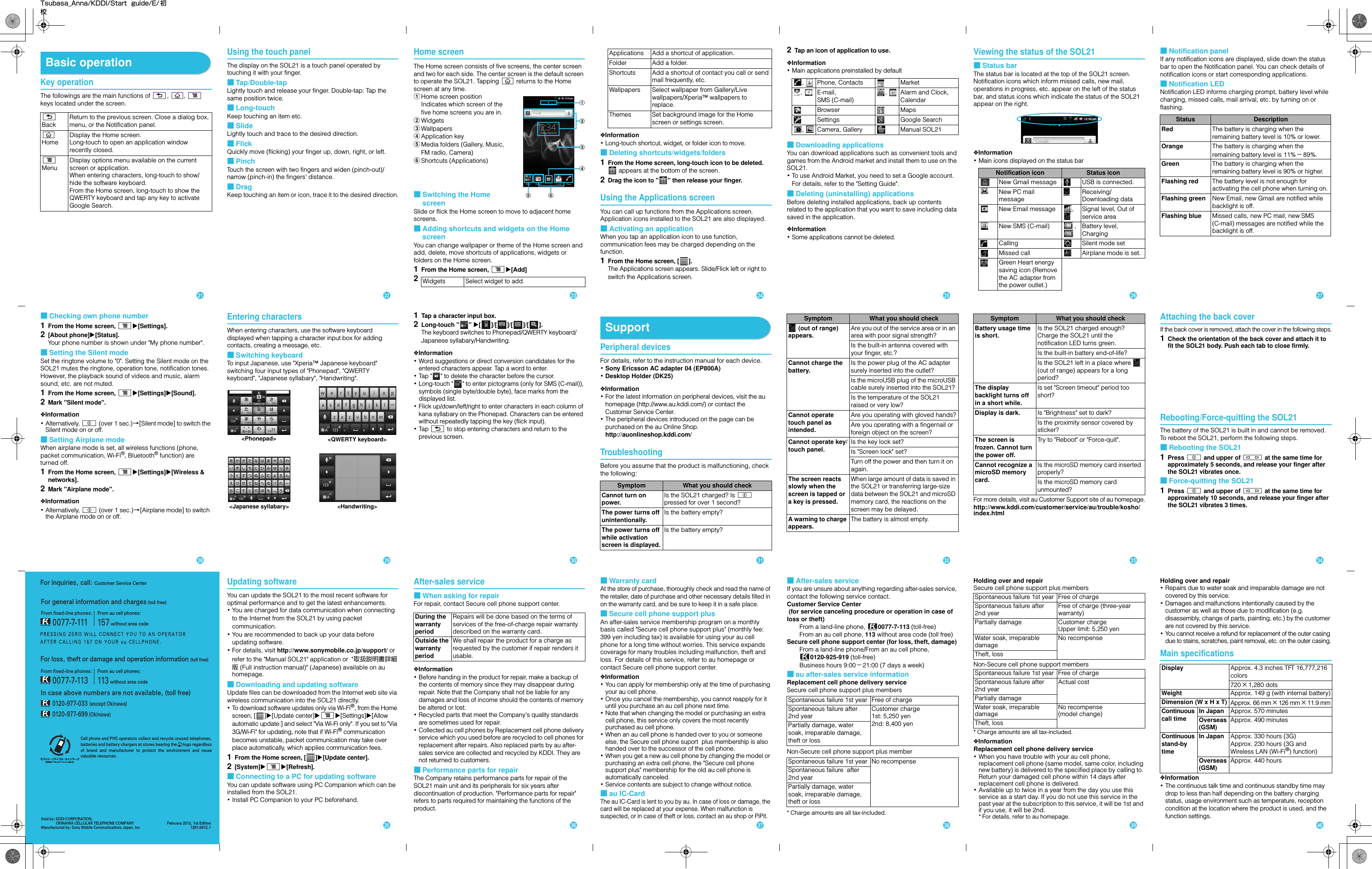 For inquiries, call: Customer Service CenterFor general information and charges (toll free)For loss, theft or damage and operation information (toll free)In case above numbers are not available, (toll free)       0120-977-033 (except Okinawa)       0120-977-699 (Okinawa)From au cell phones:113 without area codeFrom ﬁxed-line phones:       0077-7-113From ﬁxed-line phones:       0077-7-111From au cell phones:157 without area codeSold by: KDDI CORPORATION,                OKINAWA CELLULAR TELEPHONE COMPANYManufactured by: Sony Mobile Communications Japan, IncFebruary 2012, 1st Edition1261-5912.1Cell phone and PHS operators collect and recycle unused telephones, batteries and battery chargers at stores bearing the      logo regardless of  brand  and  manufacturer  to  protect  the  environment  and  reuse valuable resources.Tsubasa_Anna/KDDI/Start  guide/E/ 初校Basic operationKey operationThe followings are the main functions of x, y, t keys located under the screen.Using the touch panelThe display on the SOL21 is a touch panel operated by touching it with your finger.■Tap/Double-tapLightly touch and release your finger. Double-tap: Tap the same position twice.■Long-touchKeep touching an item etc.■SlideLightly touch and trace to the desired direction.■FlickQuickly move (flicking) your finger up, down, right, or left.■PinchTouch the screen with two fingers and widen (pinch-out)/ narrow (pinch-in) the fingers&apos; distance.■DragKeep touching an item or icon, trace it to the desired direction.Home screenThe Home screen consists of five screens, the center screen and two for each side. The center screen is the default screen to operate the SOL21. Tapping y returns to the Home screen at any time.aHome screen positionIndicates which screen of the five home screens you are in.bWidgetscWallpapersdApplication keyeMedia folders (Gallery, Music, FM radio, Camera)fShortcuts (Applications)■Switching the Home screenSlide or flick the Home screen to move to adjacent home screens.■Adding shortcuts and widgets on the Home screenYou can change wallpaper or theme of the Home screen and add, delete, move shortcuts of applications, widgets or folders on the Home screen.1From the Home screen, tX[Add]❖Information･Long-touch shortcut, widget, or folder icon to move.■Deleting shortcuts/widgets/folders1From the Home screen, long-touch icon to be deleted. appears at the bottom of the screen.2Drag the icon to &quot; &quot; then release your finger.Using the Applications screenYou can call up functions from the Applications screen. Application icons installed to the SOL21 are also displayed.■Activating an applicationWhen you tap an application icon to use function, communication fees may be charged depending on the function.1From the Home screen, [ ].The Applications screen appears. Slide/Flick left or right to switch the Applications screen.2Tap an icon of application to use.❖Information･Main applications preinstalled by default■Downloading applicationsYou can download applications such as convenient tools and games from the Android market and install them to use on the SOL21.･To use Android Market, you need to set a Google account. For details, refer to the &quot;Setting Guide&quot;.■Deleting (uninstalling) applicationsBefore deleting installed applications, back up contents related to the application that you want to save including data saved in the application.❖Information･Some applications cannot be deleted.Viewing the status of the SOL21■Status barThe status bar is located at the top of the SOL21 screen. Notification icons which inform missed calls, new mail, operations in progress, etc. appear on the left of the status bar, and status icons which indicate the status of the SOL21 appear on the right.❖Information･Main icons displayed on the status bar■Notification panelIf any notification icons are displayed, slide down the status bar to open the Notification panel. You can check details of notification icons or start corresponding applications.■Notification LEDNotification LED informs charging prompt, battery level while charging, missed calls, mail arrival, etc. by turning on or flashing.xBackReturn to the previous screen. Close a dialog box, menu, or the Notification panel.yHomeDisplay the Home screen.Long-touch to open an application window recently closed.tMenuDisplay options menu available on the current screen or application.When entering characters, long-touch to show/hide the software keyboard.From the Home screen, long-touch to show the QWERTY keyboard and tap any key to activate Google Search.2 Widgets Select widget to add.abe fcdApplications Add a shortcut of application.Folder Add a folder.Shortcuts Add a shortcut of contact you call or send mail frequently, etc. Wallpapers Select wallpaper from Gallery/Live wallpapers/Xperia™ wallpapers to replace.Themes Set background image for the Home screen or settings screen., Phone, Contacts Market, E-mail, SMS (C-mail), Alarm and Clock, CalendarBrowser MapsSettings Google Search, Camera, Gallery Manual SOL21Notification icon Status iconNew Gmail message USB is connected.New PC mail messageReceiving/Downloading dataNew Email message ,  Signal level, Out of service areaNew SMS (C-mail) ,  Battery level, ChargingCalling Silent mode setMissed call Airplane mode is set.Green Heart energy saving icon (Remove the AC adapter from the power outlet.)Status DescriptionRed The battery is charging when the remaining battery level is 10% or lower.Orange The battery is charging when the remaining battery level is 11%−89%.Green The battery is charging when the remaining battery level is 90% or higher.Flashing red The battery level is not enough for activating the cell phone when turning on. Flashing green New Email, new Gmail are notified while backlight is off.Flashing blue Missed calls, new PC mail, new SMS (C-mail) messages are notified while the backlight is off.■Checking own phone number1From the Home screen, tX[Settings].2[About phone]X[Status].Your phone number is shown under &quot;My phone number&quot;.■Setting the Silent modeSet the ringtone volume to &quot;0&quot;. Setting the Silent mode on the SOL21 mutes the ringtone, operation tone, notification tones. However, the playback sound of videos and music, alarm sound, etc. are not muted. 1From the Home screen, tX[Settings]X[Sound].2Mark &quot;Silent mode&quot;.❖Information･Alternatively, p (over 1 sec.)→[Silent mode] to switch the Silent mode on or off. ■Setting Airplane modeWhen airplane mode is set, all wireless functions (phone, packet communication, Wi-Fi®, Bluetooth® function) are turned off.1From the Home screen, tX[Settings]X[Wireless &amp; networks].2Mark &quot;Airplane mode&quot;.❖Information･Alternatively, p (over 1 sec.)→[Airplane mode] to switch the Airplane mode on or off.Entering charactersWhen entering characters, use the software keyboard displayed when tapping a character input box for adding contacts, creating a message, etc.■Switching keyboardTo input Japanese, use &quot;Xperia™ Japanese keyboard&quot; switching four input types of &quot;Phonepad&quot;, &quot;QWERTY keyboard&quot;, &quot;Japanese syllabary&quot;, &quot;Handwriting&quot;.1Tap a character input box.2Long-touch &quot; &quot; X[]/[]/[]/[].The keyboard switches to Phonepad/QWERTY keyboard/Japanese syllabary/Handwriting.❖Information･Word suggestions or direct conversion candidates for the entered characters appear. Tap a word to enter.･Tap &quot; &quot; to delete the character before the cursor.･Long-touch &quot; &quot; to enter pictograms (only for SMS (C-mail)), symbols (single byte/double byte), face marks from the displayed list.･Flick up/down/left/right to enter characters in each column of kana syllabary on the Phonepad. Characters can be entered without repeatedly tapping the key (flick input). ･Tap  x to stop entering characters and return to the previous screen.SupportPeripheral devicesFor details, refer to the instruction manual for each device.･Sony Ericsson AC adapter 04 (EP800A)･Desktop Holder (DK25)❖Information･For the latest information on peripheral devices, visit the au homepage (http://www.au.kddi.com/) or contact the Customer Service Center.･The peripheral devices introduced on the page can be purchased on the au Online Shop.http://auonlineshop.kddi.com/TroubleshootingBefore you assume that the product is malfunctioning, check the following:For more details, visit au Customer Support site of au homepage.http://www.kddi.com/customer/service/au/trouble/kosho/index.htmlAttaching the back coverIf the back cover is removed, attach the cover in the following steps.1Check the orientation of the back cover and attach it to fit the SOL21 body. Push each tab to close firmly.Rebooting/Force-quitting the SOL21The battery of the SOL21 is built in and cannot be removed. To reboot the SOL21, perform the following steps.■Rebooting the SOL211Press p and upper of m at the same time for approximately 5 seconds, and release your finger after the SOL21 vibrates once.■Force-quitting the SOL211Press p and upper of m at the same time for approximately 10 seconds, and release your finger after the SOL21 vibrates 3 times.&lt;QWERTY keyboard&gt;&lt;Phonepad&gt;&lt;Japanese syllabary&gt; &lt;Handwriting&gt;Symptom What you should checkCannot turn on power.Is the SOL21 charged? Is p pressed for over 1 second?The power turns off unintentionally.Is the battery empty?The power turns off while activation screen is displayed.Is the battery empty? (out of range) appears.Are you out of the service area or in an area with poor signal strength?Is the built-in antenna covered with your finger, etc.?Cannot charge the battery.Is the power plug of the AC adapter surely inserted into the outlet?Is the microUSB plug of the microUSB cable surely inserted into the SOL21?Is the temperature of the SOL21 raised or very low?Cannot operate touch panel as intended.Are you operating with gloved hands?Are you operating with a fingernail or foreign object on the screen?Cannot operate key/touch panel.Is the key lock set?Is &quot;Screen lock&quot; set?Turn off the power and then turn it on again.The screen reacts slowly when the screen is tapped or a key is pressed.When large amount of data is saved in the SOL21 or transferring large-size data between the SOL21 and microSD memory card, the reactions on the screen may be delayed.A warning to charge appears.The battery is almost empty.Symptom What you should checkBattery usage time is short.Is the SOL21 charged enough? Charge the SOL21 until the notification LED turns green.Is the built-in battery end-of-life?Is the SOL21 left in a place where   (out of range) appears for a long period?The display backlight turns off in a short while.Is set &quot;Screen timeout&quot; period too short?Display is dark. Is &quot;Brightness&quot; set to dark?Is the proximity sensor covered by sticker?The screen is frozen. Cannot turn the power off.Try to &quot;Reboot&quot; or &quot;Force-quit&quot;.Cannot recognize a microSD memory card.Is the microSD memory card inserted properly?Is the microSD memory card unmounted?Symptom What you should checkUpdating softwareYou can update the SOL21 to the most recent software for optimal performance and to get the latest enhancements.･You are charged for data communication when connecting to the Internet from the SOL21 by using packet communication.･You are recommended to back up your data before updating software.･For details, visit http://www.sonymobile.co.jp/support/ or refer to the &quot;Manual SOL21&quot; application or  &quot;取扱説明書詳細版 (Full instruction manual)&quot; (Japanese) available on au homepage.■Downloading and updating softwareUpdate files can be downloaded from the Internet web site via wireless communication into the SOL21 directly.･To download software updates only via Wi-Fi®, from the Home screen, [ ]X[Update center]XtX[Settings]X[Allow automatic update:] and select &quot;Via Wi-Fi only&quot;. If you set to &quot;Via 3G/Wi-Fi&quot; for updating, note that if Wi-Fi® communication becomes unstable, packet communication may take over place automatically, which applies communication fees.1From the Home screen, [ ]X[Update center].2[System]XtX[Refresh].■Connecting to a PC for updating softwareYou can update software using PC Companion which can be installed from the SOL21.･Install PC Companion to your PC beforehand.After-sales service■When asking for repairFor repair, contact Secure cell phone support center.❖Information･Before handing in the product for repair, make a backup of the contents of memory since they may disappear during repair. Note that the Company shall not be liable for any damages and loss of income should the contents of memory be altered or lost.･Recycled parts that meet the Company&apos;s quality standards are sometimes used for repair.･Collected au cell phones by Replacement cell phone delivery service which you used before are recycled to cell phones for replacement after repairs. Also replaced parts by au after-sales service are collected and recycled by KDDI. They are not returned to customers.■Performance parts for repairThe Company retains performance parts for repair of the SOL21 main unit and its peripherals for six years after discontinuation of production. &quot;Performance parts for repair&quot; refers to parts required for maintaining the functions of the product.■Warranty cardAt the store of purchase, thoroughly check and read the name of the retailer, date of purchase and other necessary details filled in on the warranty card, and be sure to keep it in a safe place.■Secure cell phone support plusAn after-sales service membership program on a monthly basis called &quot;Secure cell phone support plus&quot; (monthly fee: 399 yen including tax) is available for using your au cell phone for a long time without worries. This service expands coverage for many troubles including malfunction, theft and loss. For details of this service, refer to au homepage or contact Secure cell phone support center.❖Information･You can apply for membership only at the time of purchasing your au cell phone.･Once you cancel the membership, you cannot reapply for it until you purchase an au cell phone next time.･Note that when changing the model or purchasing an extra cell phone, this service only covers the most recently purchased au cell phone.･When an au cell phone is handed over to you or someone else, the Secure cell phone suport  plus membership is also handed over to the successor of the cell phone.･When you get a new au cell phone by changing the model or purchasing an extra cell phone, the &quot;Secure cell phone support plus&quot; membership for the old au cell phone is automatically canceled.･Service contents are subject to change without notice.■au IC-CardThe au IC-Card is lent to you by au. In case of loss or damage, the card will be replaced at your expense. When malfunction is suspected, or in case of theft or loss, contact an au shop or PiPit.■After-sales serviceIf you are unsure about anything regarding after-sales service, contact the following service contact.Customer Service Center (for service canceling procedure or operation in case of loss or theft)From a land-line phone,  0077-7-113 (toll-free)From an au cell phone, 113 without area code (toll free)Secure cell phone support center (for loss, theft, damage) From a land-line phone/From an au cell phone, 0120-925-919 (toll-free) Business hours 9:00−21:00 (7 days a week)■au after-sales service informationReplacement cell phone delivery serviceSecure cell phone support plus membersNon-Secure cell phone support plus member* Charge amounts are all tax-included.Holding over and repairSecure cell phone support plus membersNon-Secure cell phone support members* Charge amounts are all tax-included.❖InformationReplacement cell phone delivery service･When you have trouble with your au cell phone, replacement cell phone (same model, same color, including new battery) is delivered to the specified place by calling to. Return your damaged cell phone within 14 days after replacement cell phone is delivered.  ･Available up to twice in a year from the day you use this service as a start day. If you do not use this service in the past year at the subscription to this service, it will be 1st and if you use, it will be 2nd. * For details, refer to au homepage. Holding over and repair･Repairs due to water soak and irreparable damage are not covered by this service. ･Damages and malfunctions intentionally caused by the customer as well as those due to modification (e.g. disassembly, change of parts, painting, etc.) by the customer are not covered by this service. ･You cannot receive a refund for replacement of the outer casing due to stains, scratches, paint removal, etc. on the outer casing.Main specifications❖Information･The continuous talk time and continuous standby time may drop to less than half depending on the battery charging status, usage environment such as temperature, reception condition at the location where the product is used, and the function settings.During the warranty periodRepairs will be done based on the terms of services of the free-of-charge repair warranty described on the warranty card.Outside the warranty periodWe shall repair the product for a charge as requested by the customer if repair renders it usable.Spontaneous failure 1st year Free of chargeSpontaneous failure after 2nd yearCustomer charge1st: 5,250 yen2nd: 8,400 yenPartially damage, water soak, irreparable damage, theft or lossSpontaneous failure 1st year No recompenseSpontaneous failure  after 2nd yearPartially damage, water soak, irreparable damage, theft or lossSpontaneous failure 1st year Free of chargeSpontaneous failure after 2nd yearFree of charge (three-year warranty)Partially damage Customer chargeUpper limit: 5,250 yenWater soak, irreparable damageNo recompenseTheft, lossSpontaneous failure 1st year Free of chargeSpontaneous failure after 2nd yearActual costPartially damageWater soak, irreparable damageNo recompense(model change)Theft, lossDisplay Approx. 4.3 inches TFT 16,777,216 colors720 ×1,280 dotsWeight Approx. 149 g (with internal battery)Dimension (W x H x T) Approx. 66 mm×126 mm ×11.9 mmContinuous call time In Japan Approx. 570 minutesOverseas(GSM)Approx. 490 minutesContinuous stand-by timeIn Japan Approx. 330 hours (3G)Approx. 230 hours (3G and Wireless LAN (Wi-Fi®) function)Overseas(GSM)Approx. 440 hourswxyzADEFGHBCJKLMNuvI