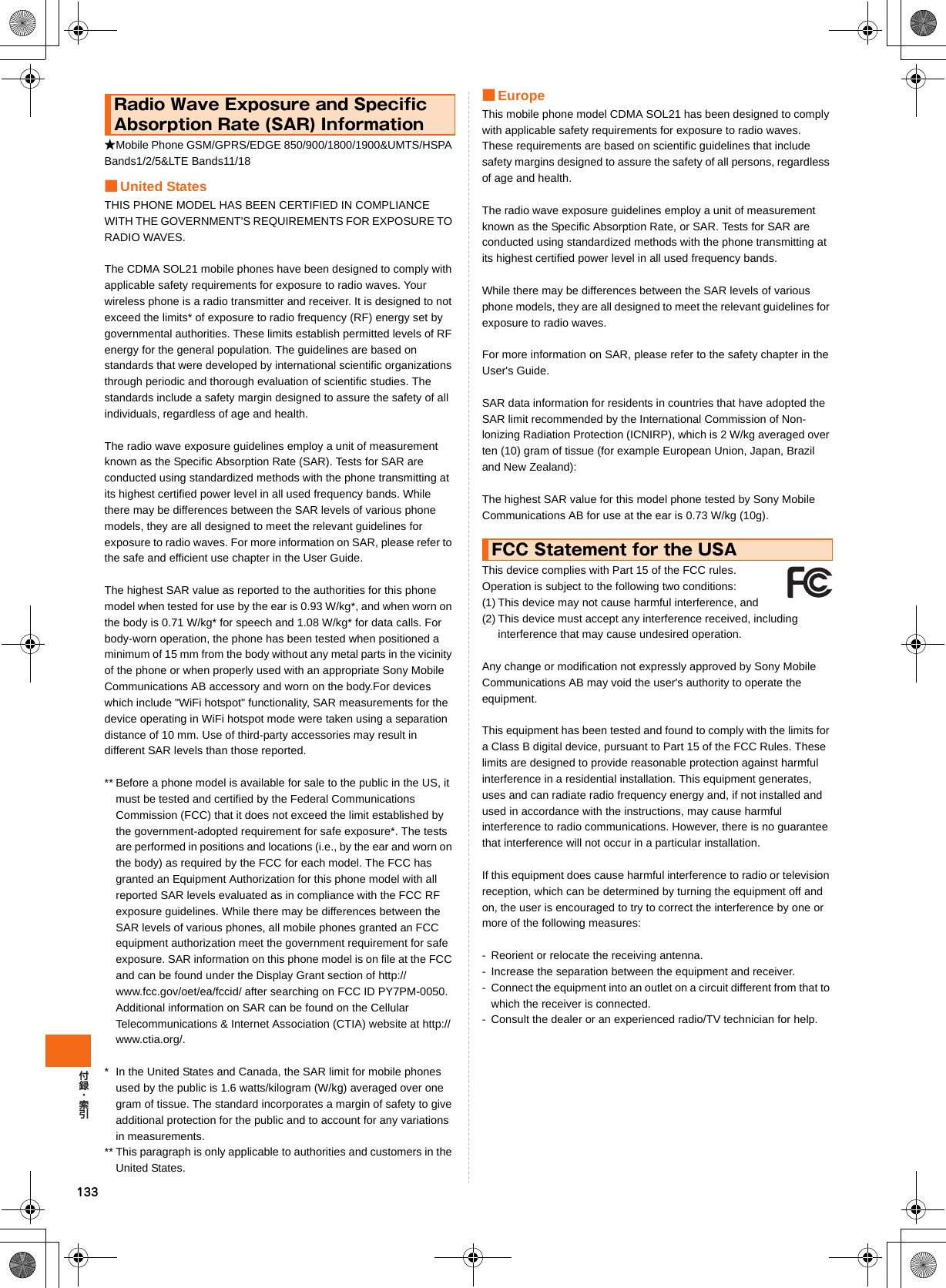 133★Mobile Phone GSM/GPRS/EDGE 850/900/1800/1900&amp;UMTS/HSPA Bands1/2/5&amp;LTE Bands11/18■United StatesTHIS PHONE MODEL HAS BEEN CERTIFIED IN COMPLIANCE WITH THE GOVERNMENT&apos;S REQUIREMENTS FOR EXPOSURE TO RADIO WAVES.The CDMA SOL21 mobile phones have been designed to comply with applicable safety requirements for exposure to radio waves. Your wireless phone is a radio transmitter and receiver. It is designed to not exceed the limits* of exposure to radio frequency (RF) energy set by governmental authorities. These limits establish permitted levels of RF energy for the general population. The guidelines are based on standards that were developed by international scientific organizations through periodic and thorough evaluation of scientific studies. The standards include a safety margin designed to assure the safety of all individuals, regardless of age and health.The radio wave exposure guidelines employ a unit of measurement known as the Specific Absorption Rate (SAR). Tests for SAR are conducted using standardized methods with the phone transmitting at its highest certified power level in all used frequency bands. While there may be differences between the SAR levels of various phone models, they are all designed to meet the relevant guidelines for exposure to radio waves. For more information on SAR, please refer to the safe and efficient use chapter in the User Guide.The highest SAR value as reported to the authorities for this phone model when tested for use by the ear is 0.93 W/kg*, and when worn on the body is 0.71 W/kg* for speech and 1.08 W/kg* for data calls. For body-worn operation, the phone has been tested when positioned a minimum of 15 mm from the body without any metal parts in the vicinity of the phone or when properly used with an appropriate Sony Mobile Communications AB accessory and worn on the body.For devices which include &quot;WiFi hotspot&quot; functionality, SAR measurements for the device operating in WiFi hotspot mode were taken using a separation distance of 10 mm. Use of third-party accessories may result in different SAR levels than those reported.** Before a phone model is available for sale to the public in the US, it must be tested and certified by the Federal Communications Commission (FCC) that it does not exceed the limit established by the government-adopted requirement for safe exposure*. The tests are performed in positions and locations (i.e., by the ear and worn on the body) as required by the FCC for each model. The FCC has granted an Equipment Authorization for this phone model with all reported SAR levels evaluated as in compliance with the FCC RF exposure guidelines. While there may be differences between the SAR levels of various phones, all mobile phones granted an FCC equipment authorization meet the government requirement for safe exposure. SAR information on this phone model is on file at the FCC and can be found under the Display Grant section of http://www.fcc.gov/oet/ea/fccid/ after searching on FCC ID PY7PM-0050. Additional information on SAR can be found on the Cellular Telecommunications &amp; Internet Association (CTIA) website at http://www.ctia.org/.* In the United States and Canada, the SAR limit for mobile phones used by the public is 1.6 watts/kilogram (W/kg) averaged over one gram of tissue. The standard incorporates a margin of safety to give additional protection for the public and to account for any variations in measurements.** This paragraph is only applicable to authorities and customers in the United States.■EuropeThis mobile phone model CDMA SOL21 has been designed to comply with applicable safety requirements for exposure to radio waves. These requirements are based on scientific guidelines that include safety margins designed to assure the safety of all persons, regardless of age and health.The radio wave exposure guidelines employ a unit of measurement known as the Specific Absorption Rate, or SAR. Tests for SAR are conducted using standardized methods with the phone transmitting at its highest certified power level in all used frequency bands.While there may be differences between the SAR levels of various phone models, they are all designed to meet the relevant guidelines for exposure to radio waves.For more information on SAR, please refer to the safety chapter in the User&apos;s Guide.SAR data information for residents in countries that have adopted the SAR limit recommended by the International Commission of Non-lonizing Radiation Protection (ICNIRP), which is 2 W/kg averaged over ten (10) gram of tissue (for example European Union, Japan, Brazil and New Zealand):The highest SAR value for this model phone tested by Sony Mobile Communications AB for use at the ear is 0.73 W/kg (10g).This device complies with Part 15 of the FCC rules.  Operation is subject to the following two conditions: (1) This device may not cause harmful interference, and(2) This device must accept any interference received, including interference that may cause undesired operation.Any change or modification not expressly approved by Sony Mobile Communications AB may void the user&apos;s authority to operate the equipment.This equipment has been tested and found to comply with the limits for a Class B digital device, pursuant to Part 15 of the FCC Rules. These limits are designed to provide reasonable protection against harmful interference in a residential installation. This equipment generates, uses and can radiate radio frequency energy and, if not installed and used in accordance with the instructions, may cause harmful interference to radio communications. However, there is no guarantee that interference will not occur in a particular installation.If this equipment does cause harmful interference to radio or television reception, which can be determined by turning the equipment off and on, the user is encouraged to try to correct the interference by one or more of the following measures:- Reorient or relocate the receiving antenna.- Increase the separation between the equipment and receiver.- Connect the equipment into an outlet on a circuit different from that to which the receiver is connected.- Consult the dealer or an experienced radio/TV technician for help.Radio Wave Exposure and Specific Absorption Rate (SAR) InformationFCC Statement for the USA