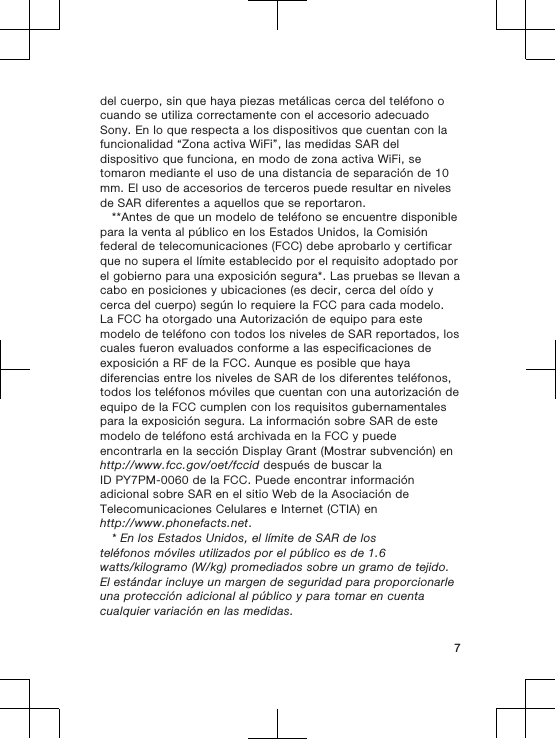 del cuerpo, sin que haya piezas metálicas cerca del teléfono ocuando se utiliza correctamente con el accesorio adecuadoSony. En lo que respecta a los dispositivos que cuentan con lafuncionalidad “Zona activa WiFi”, las medidas SAR deldispositivo que funciona, en modo de zona activa WiFi, setomaron mediante el uso de una distancia de separación de 10mm. El uso de accesorios de terceros puede resultar en nivelesde SAR diferentes a aquellos que se reportaron.**Antes de que un modelo de teléfono se encuentre disponiblepara la venta al público en los Estados Unidos, la Comisiónfederal de telecomunicaciones (FCC) debe aprobarlo y certificarque no supera el límite establecido por el requisito adoptado porel gobierno para una exposición segura*. Las pruebas se llevan acabo en posiciones y ubicaciones (es decir, cerca del oído ycerca del cuerpo) según lo requiere la FCC para cada modelo.La FCC ha otorgado una Autorización de equipo para estemodelo de teléfono con todos los niveles de SAR reportados, loscuales fueron evaluados conforme a las especificaciones deexposición a RF de la FCC. Aunque es posible que hayadiferencias entre los niveles de SAR de los diferentes teléfonos,todos los teléfonos móviles que cuentan con una autorización deequipo de la FCC cumplen con los requisitos gubernamentalespara la exposición segura. La información sobre SAR de estemodelo de teléfono está archivada en la FCC y puedeencontrarla en la sección Display Grant (Mostrar subvención) enhttp://www.fcc.gov/oet/fccid después de buscar laID PY7PM-0060 de la FCC. Puede encontrar informaciónadicional sobre SAR en el sitio Web de la Asociación deTelecomunicaciones Celulares e Internet (CTIA) enhttp://www.phonefacts.net.* En los Estados Unidos, el límite de SAR de losteléfonos móviles utilizados por el público es de 1.6watts/kilogramo (W/kg) promediados sobre un gramo de tejido.El estándar incluye un margen de seguridad para proporcionarleuna protección adicional al público y para tomar en cuentacualquier variación en las medidas.7