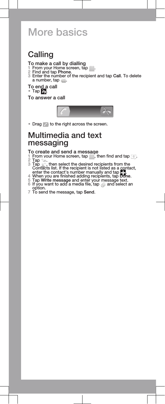 More basicsCallingTo make a call by dialling1From your Home screen, tap  .2Find and tap Phone.3Enter the number of the recipient and tap Call. To deletea number, tap  .To end a call•Tap  .To answer a call•Drag   to the right across the screen.Multimedia and textmessagingTo create and send a message1From your Home screen, tap  , then find and tap  .2Tap  .3Tap  , then select the desired recipients from theContacts list. If the recipient is not listed as a contact,enter the contact&apos;s number manually and tap  .4When you are finished adding recipients, tap Done.5Tap Write message and enter your message text.6If you want to add a media file, tap   and select anoption.7To send the message, tap Send.