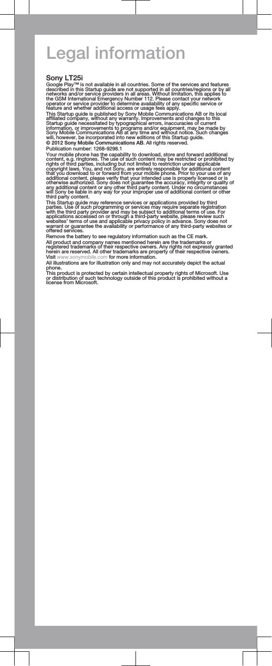 Legal informationSony LT25iGoogle Play™ is not available in all countries. Some of the services and featuresdescribed in this Startup guide are not supported in all countries/regions or by allnetworks and/or service providers in all areas. Without limitation, this applies tothe GSM International Emergency Number 112. Please contact your networkoperator or service provider to determine availability of any specific service orfeature and whether additional access or usage fees apply.This Startup guide is published by Sony Mobile Communications AB or its localaffiliated company, without any warranty. Improvements and changes to thisStartup guide necessitated by typographical errors, inaccuracies of currentinformation, or improvements to programs and/or equipment, may be made bySony Mobile Communications AB at any time and without notice. Such changeswill, however, be incorporated into new editions of this Startup guide.© 2012 Sony Mobile Communications AB. All rights reserved.Publication number: 1268-9298.1Your mobile phone has the capability to download, store and forward additionalcontent, e.g. ringtones. The use of such content may be restricted or prohibited byrights of third parties, including but not limited to restriction under applicablecopyright laws. You, and not Sony, are entirely responsible for additional contentthat you download to or forward from your mobile phone. Prior to your use of anyadditional content, please verify that your intended use is properly licensed or isotherwise authorized. Sony does not guarantee the accuracy, integrity or quality ofany additional content or any other third party content. Under no circumstanceswill Sony be liable in any way for your improper use of additional content or otherthird party content.This Startup guide may reference services or applications provided by thirdparties. Use of such programming or services may require separate registrationwith the third party provider and may be subject to additional terms of use. Forapplications accessed on or through a third-party website, please review suchwebsites’ terms of use and applicable privacy policy in advance. Sony does notwarrant or guarantee the availability or performance of any third-party websites oroffered services.Remove the battery to see regulatory information such as the CE mark.All product and company names mentioned herein are the trademarks orregistered trademarks of their respective owners. Any rights not expressly grantedherein are reserved. All other trademarks are property of their respective owners.Visit www.sonymobile.com for more information.All illustrations are for illustration only and may not accurately depict the actualphone.This product is protected by certain intellectual property rights of Microsoft. Useor distribution of such technology outside of this product is prohibited without alicense from Microsoft.