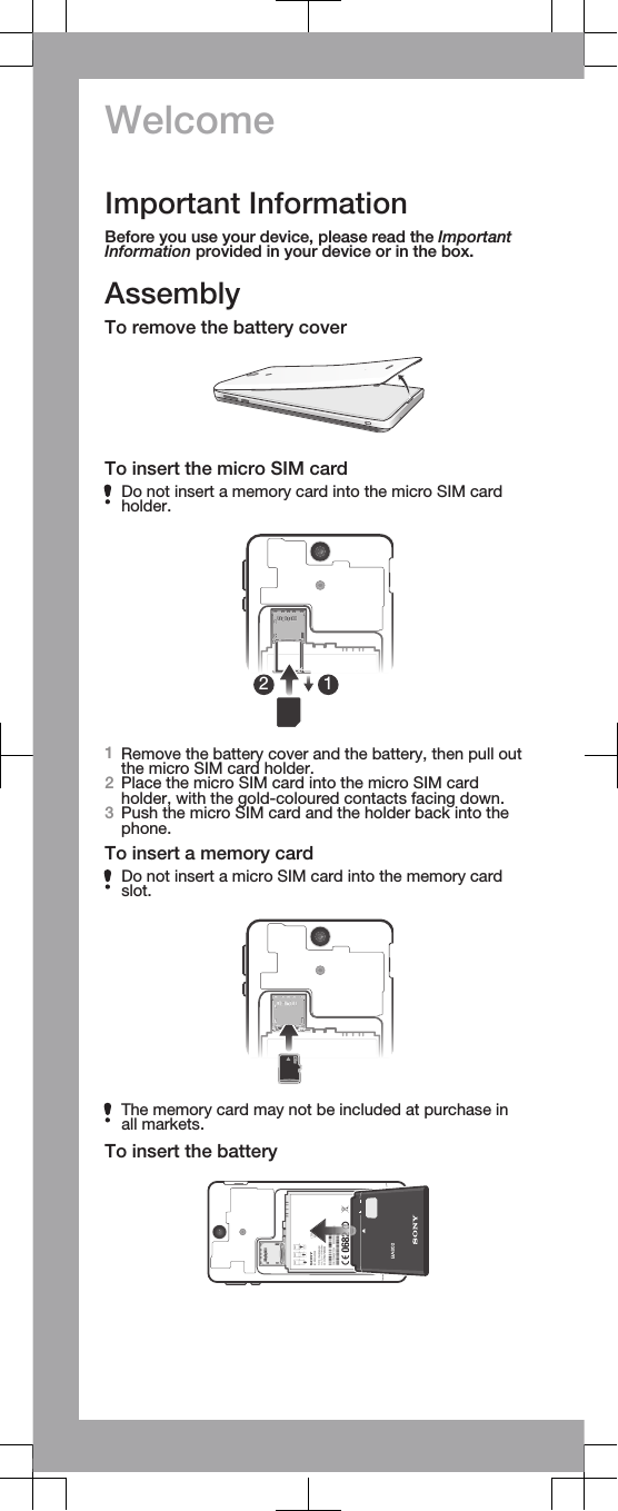 WelcomeImportant InformationBefore you use your device, please read the ImportantInformation provided in your device or in the box.AssemblyTo remove the battery coverTo insert the micro SIM cardDo not insert a memory card into the micro SIM cardholder.121Remove the battery cover and the battery, then pull outthe micro SIM card holder.2Place the micro SIM card into the micro SIM cardholder, with the gold-coloured contacts facing down.3Push the micro SIM card and the holder back into thephone.To insert a memory cardDo not insert a micro SIM card into the memory cardslot.The memory card may not be included at purchase inall markets.To insert the battery