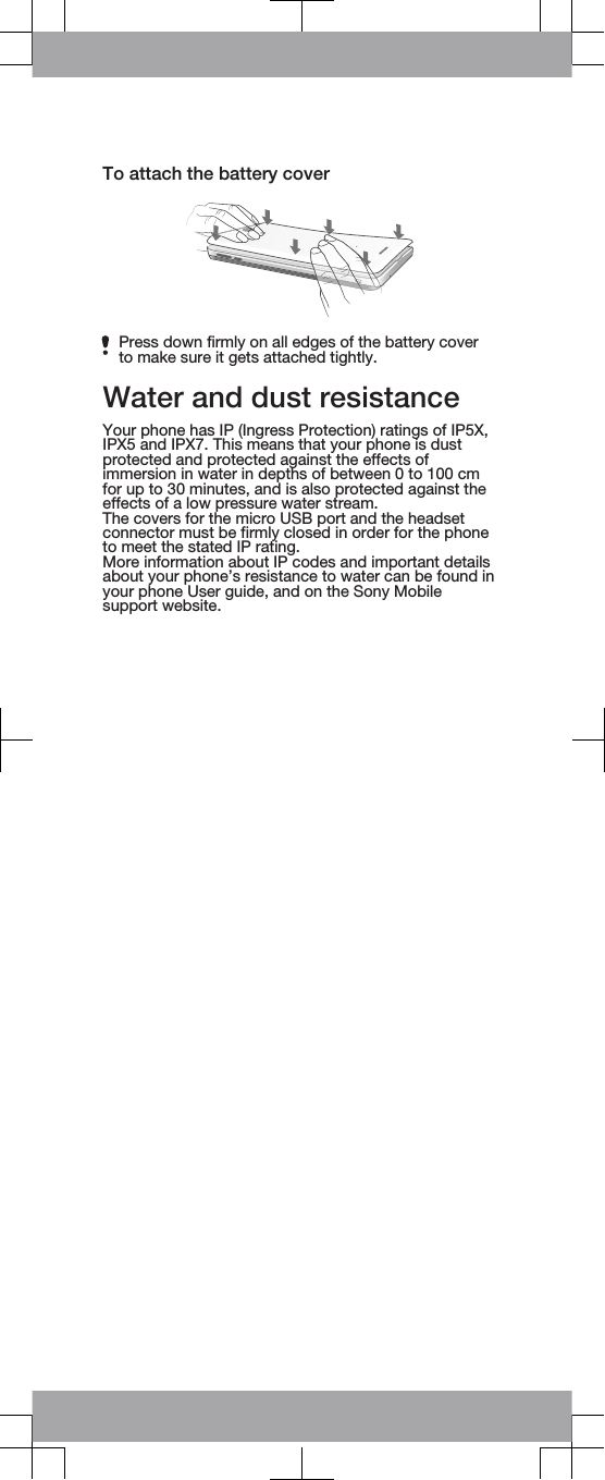 To attach the battery coverPress down firmly on all edges of the battery coverto make sure it gets attached tightly.Water and dust resistanceYour phone has IP (Ingress Protection) ratings of IP5X,IPX5 and IPX7. This means that your phone is dustprotected and protected against the effects ofimmersion in water in depths of between 0 to 100 cmfor up to 30 minutes, and is also protected against theeffects of a low pressure water stream.The covers for the micro USB port and the headsetconnector must be firmly closed in order for the phoneto meet the stated IP rating.More information about IP codes and important detailsabout your phone’s resistance to water can be found inyour phone User guide, and on the Sony Mobilesupport website.