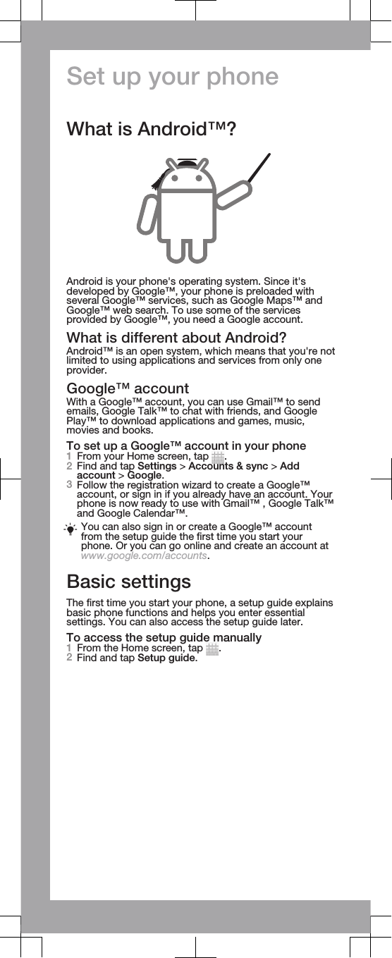 Set up your phoneWhat is Android™?Android is your phone&apos;s operating system. Since it&apos;sdeveloped by Google™, your phone is preloaded withseveral Google™ services, such as Google Maps™ andGoogle™ web search. To use some of the servicesprovided by Google™, you need a Google account.What is different about Android?Android™ is an open system, which means that you&apos;re notlimited to using applications and services from only oneprovider.Google™ accountWith a Google™ account, you can use Gmail™ to sendemails, Google Talk™ to chat with friends, and GooglePlay™ to download applications and games, music,movies and books.To set up a Google™ account in your phone1From your Home screen, tap  .2Find and tap Settings &gt; Accounts &amp; sync &gt; Addaccount &gt; Google.3Follow the registration wizard to create a Google™account, or sign in if you already have an account. Yourphone is now ready to use with Gmail™ , Google Talk™and Google Calendar™.You can also sign in or create a Google™ accountfrom the setup guide the first time you start yourphone. Or you can go online and create an account atwww.google.com/accounts.Basic settingsThe first time you start your phone, a setup guide explainsbasic phone functions and helps you enter essentialsettings. You can also access the setup guide later.To access the setup guide manually1From the Home screen, tap  .2Find and tap Setup guide.