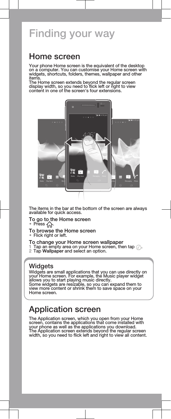 Finding your wayHome screenYour phone Home screen is the equivalent of the desktopon a computer. You can customise your Home screen withwidgets, shortcuts, folders, themes, wallpaper and otheritems.The Home screen extends beyond the regular screendisplay width, so you need to flick left or right to viewcontent in one of the screen&apos;s four extensions.The items in the bar at the bottom of the screen are alwaysavailable for quick access.To go to the Home screen•Press  .To browse the Home screen•Flick right or left.To change your Home screen wallpaper1Tap an empty area on your Home screen, then tap  .2Tap Wallpaper and select an option.WidgetsWidgets are small applications that you can use directly onyour Home screen. For example, the Music player widgetallows you to start playing music directly.Some widgets are resizable, so you can expand them toview more content or shrink them to save space on yourHome screen.Application screenThe Application screen, which you open from your Homescreen, contains the applications that come installed withyour phone as well as the applications you download.The Application screen extends beyond the regular screenwidth, so you need to flick left and right to view all content.