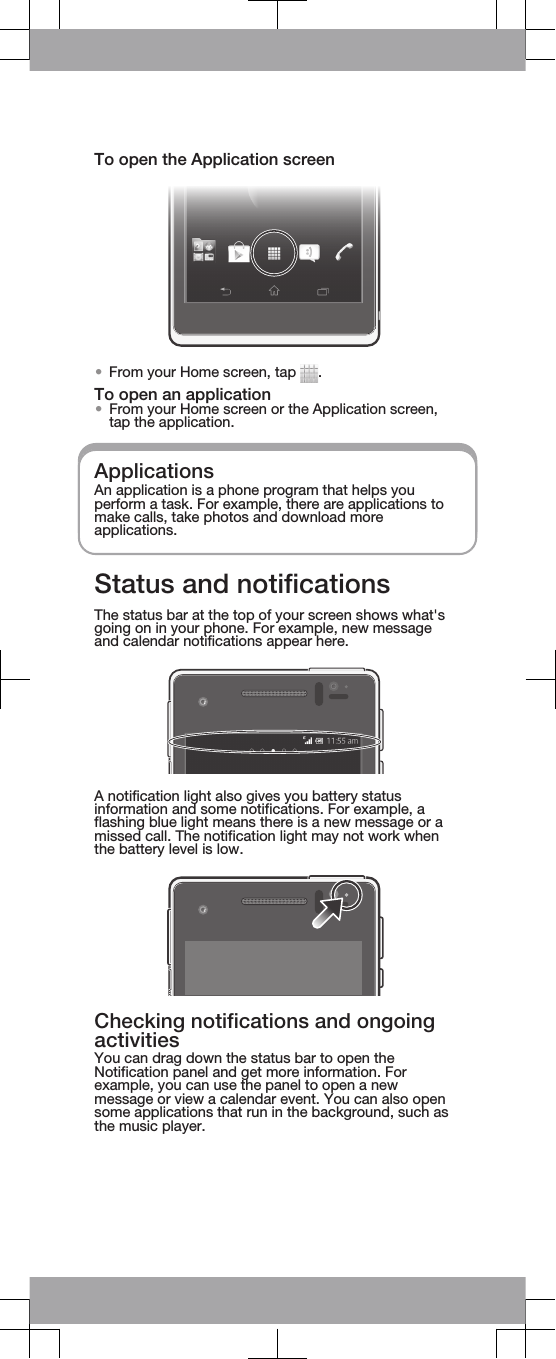 To open the Application screen•From your Home screen, tap  .To open an application•From your Home screen or the Application screen,tap the application.ApplicationsAn application is a phone program that helps youperform a task. For example, there are applications tomake calls, take photos and download moreapplications.Status and notificationsThe status bar at the top of your screen shows what&apos;sgoing on in your phone. For example, new messageand calendar notifications appear here.A notification light also gives you battery statusinformation and some notifications. For example, aflashing blue light means there is a new message or amissed call. The notification light may not work whenthe battery level is low.Checking notifications and ongoingactivitiesYou can drag down the status bar to open theNotification panel and get more information. Forexample, you can use the panel to open a newmessage or view a calendar event. You can also opensome applications that run in the background, such asthe music player.